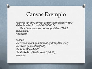 Canvas Exemplo
<canvas id="myCanvas" width="200" height="100"
style="border:1px solid #d3d3d3;">
    Your browser does not support the HTML5
canvas tag.
</canvas>

<script>
var c=document.getElementById("myCanvas");
var ctx=c.getContext("2d");
ctx.font="30px Arial";
ctx.strokeText("Hello World",10,50);
</script>
 