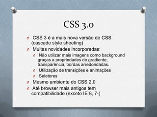 CSS 3.0
O CSS 3 é a mais nova versão do CSS
  (cascade style sheeting)
O Muitas novidades incorporadas:
  O  Não utilizar mais imagens como background
    graças a propriedades de gradiente,
    transparência, bordas arredondadas.
  O Utilização de transições e animações
  O Seletores
O Mesmo ambiente do CSS 2.0
O Até browser mais antigos tem
  compatibilidade (exceto IE 8, 7-)
 