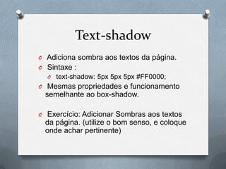 Text-shadow
O Adiciona sombra aos textos da página.
O Sintaxe :
  O text-shadow: 5px 5px 5px #FF0000;
O Mesmas propriedades e funcionamento
 semelhante ao box-shadow.

O Exercício: Adicionar Sombras aos textos
 da página. (utilize o bom senso, e coloque
 onde achar pertinente)
 