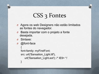 CSS 3 Fontes
O Agora os web Designers não estão limitados
  as fontes do navegador.
O Basta importar com o projeto a fonte
  desejada.
O Sintaxe:
O @font-face
  {
  font-family: myFirstFont;
  src: url('Sansation_Light.ttf'),
     url('Sansation_Light.eot'); /* IE9+ */
  }
 