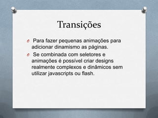 Transições
O Para fazer pequenas animações para
  adicionar dinamismo as páginas.
O Se combinada com seletores e
  animações é possível criar designs
  realmente complexos e dinâmicos sem
  utilizar javascripts ou flash.
 