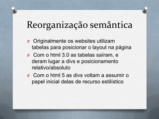 Reorganização semântica
O Originalmente os websites utilizam
  tabelas para posicionar o layout na página
O Com o html 3.0 as tabelas saíram, e
  deram lugar a divs e posicionamento
  relativo/absoluto
O Com o html 5 as divs voltam a assumir o
  papel inicial delas de recurso estilístico
 