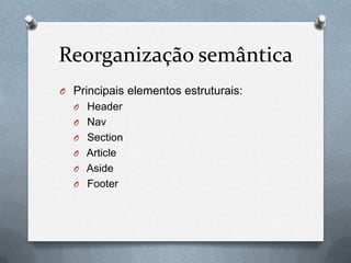 Reorganização semântica
O Principais elementos estruturais:
  O Header
  O Nav
  O Section
  O Article
  O Aside
  O Footer
 