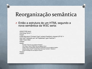 Reorganização semântica
O Então a estrutura de um HTML segundo a
 nova semântica da W3C seria:
  <!DOCTYPE html>
  <html lang="pt-br">
  <head>
  <meta http-equiv="Content-Type" content="text/html; charset=UTF-8" />
  <link href="css/estilo.css" rel="stylesheet“ type="text/css">
  <title>Titulo</title>
  </head>
  <body>
      <header>Titulo da sua página</header>
      <nav class="menu">Menu da sua página</nav>
      <aside class="publicidade">Banner Publicitário da sua página</aside>
      <section class="post"><article>Seu Post aqui</article> </section>
      <footer>Rodapé da sua página</footer>
  </body>
  </html>
 