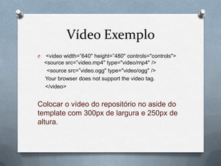 Vídeo Exemplo
O   <video width=”640" height=”480" controls="controls">
    <source src=”video.mp4" type="video/mp4" />
     <source src=”video.ogg" type="video/ogg" />
    Your browser does not support the video tag.
    </video>


Colocar o vídeo do repositório no aside do
template com 300px de largura e 250px de
altura.
 