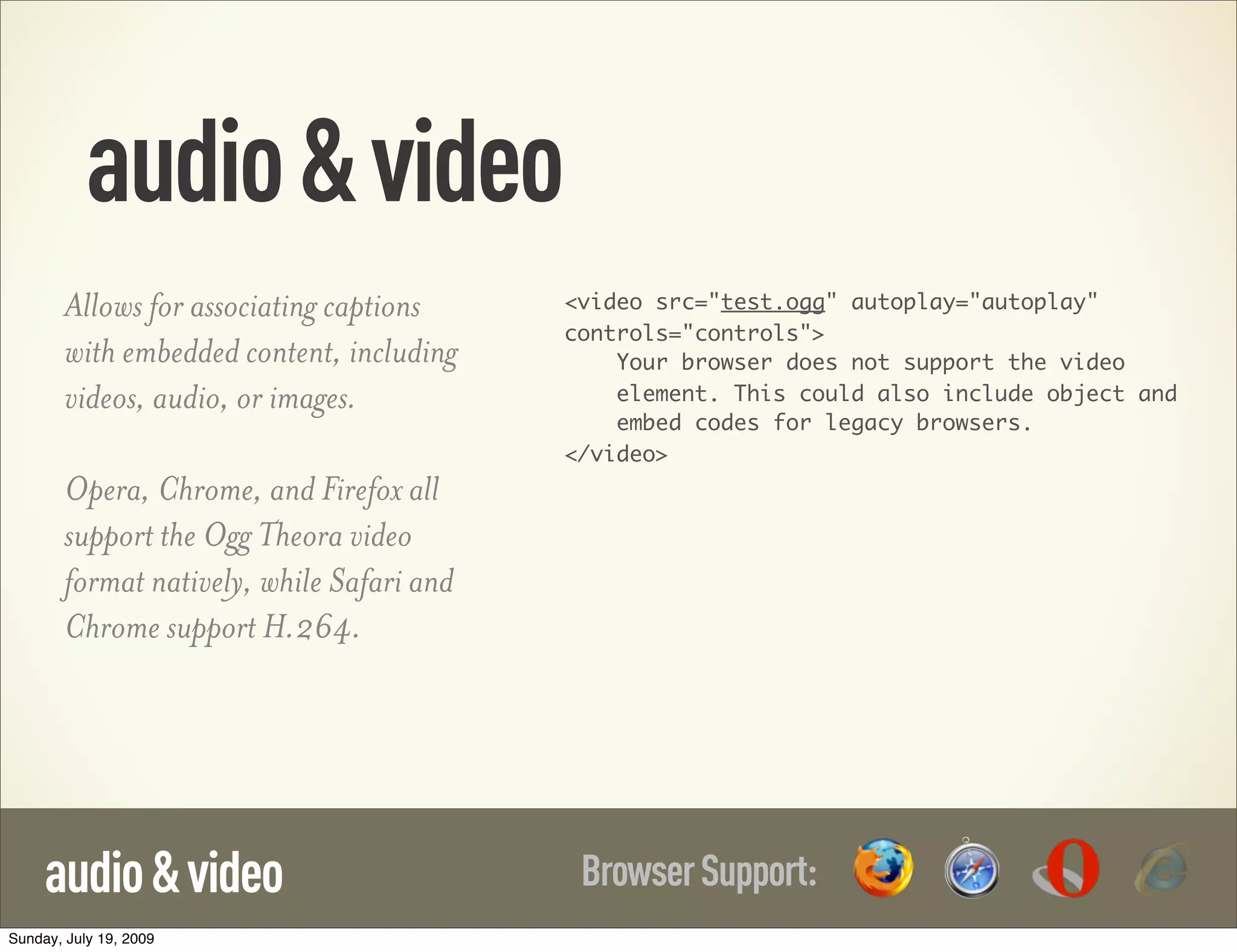 audio&video BrowserSupport:audio&video Allows for associating captions with embedded content, including videos, audio, or images. Opera, Chrome, and Firefox all support the Ogg Theora video format natively, while Safari and Chrome support H.264. <video src="test.ogg" autoplay="autoplay" controls="controls"> Your browser does not support the video element. This could also include object and embed codes for legacy browsers. </video> Sunday, July 19, 2009 