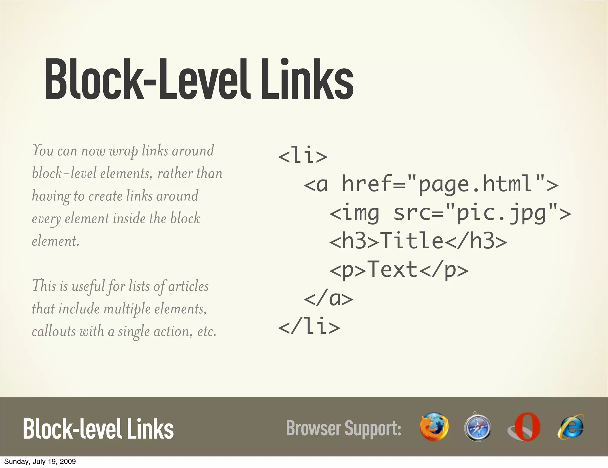 Block-LevelLinks BrowserSupport:Block-levelLinks You can now wrap links around block-level elements, rather than having to create links around every element inside the block element. This is useful for lists of articles that include multiple elements, callouts with a single action, etc. <li> <a href="page.html"> <img src="pic.jpg"> <h3>Title</h3> <p>Text</p> </a> </li> Sunday, July 19, 2009 