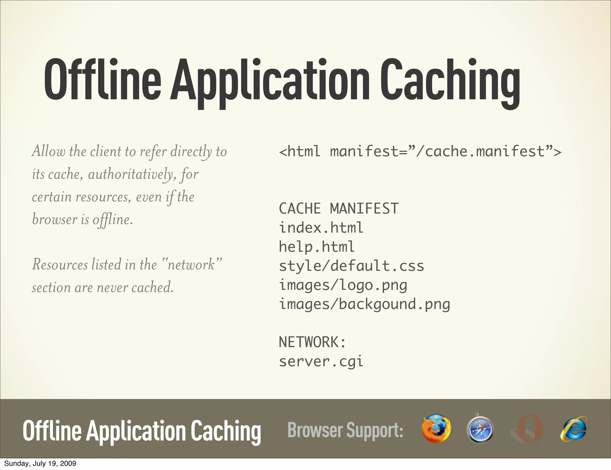 OfflineApplicationCaching BrowserSupport:OfflineApplicationCaching Allow the client to refer directly to its cache, authoritatively, for certain resources, even if the browser is offline. Resources listed in the “network” section are never cached. <html manifest=”/cache.manifest”> CACHE MANIFEST index.html help.html style/default.css images/logo.png images/backgound.png NETWORK: server.cgi Sunday, July 19, 2009 