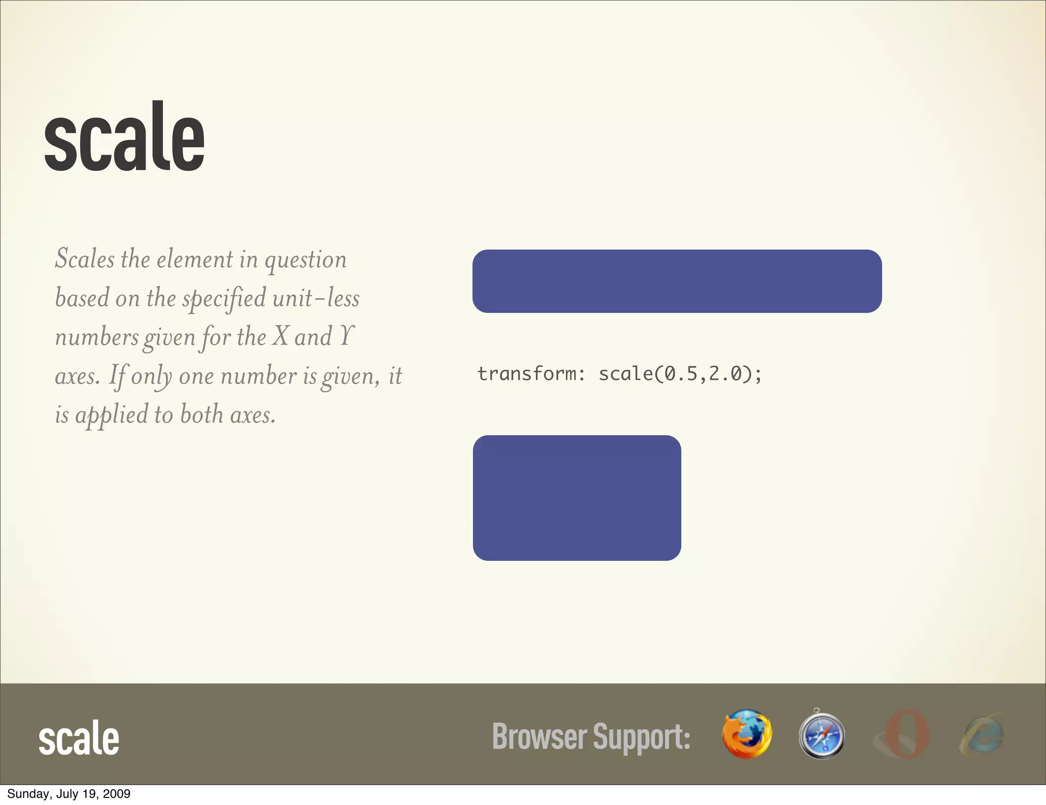 scale BrowserSupport:scale Scales the element in question based on the specified unit-less numbers given for the X and Y axes. If only one number is given, it is applied to both axes. transform: scale(0.5,2.0); Sunday, July 19, 2009 