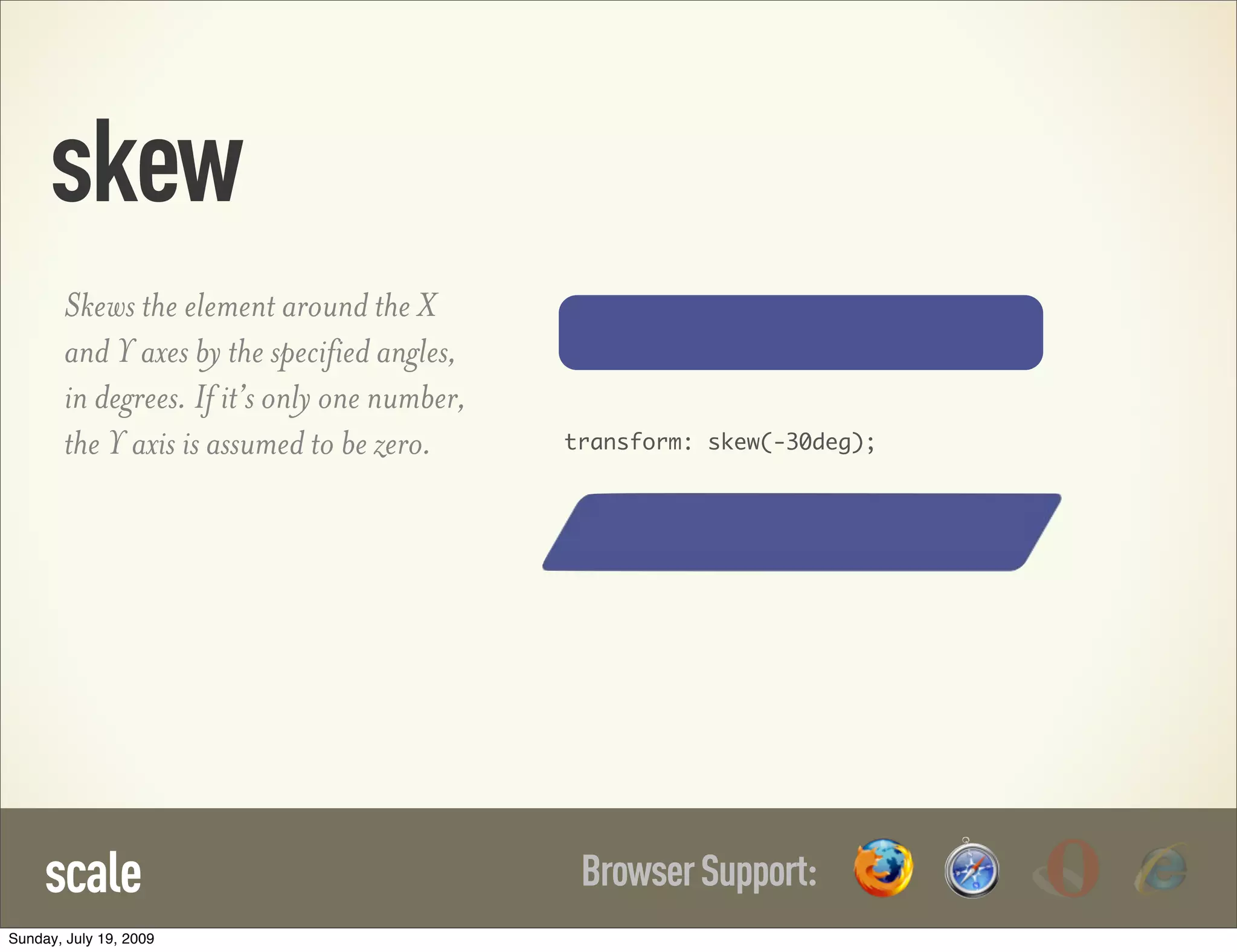 skew BrowserSupport:scale Skews the element around the X and Y axes by the specified angles, in degrees. If it’s only one number, the Y axis is assumed to be zero. transform: skew(-30deg); Sunday, July 19, 2009 