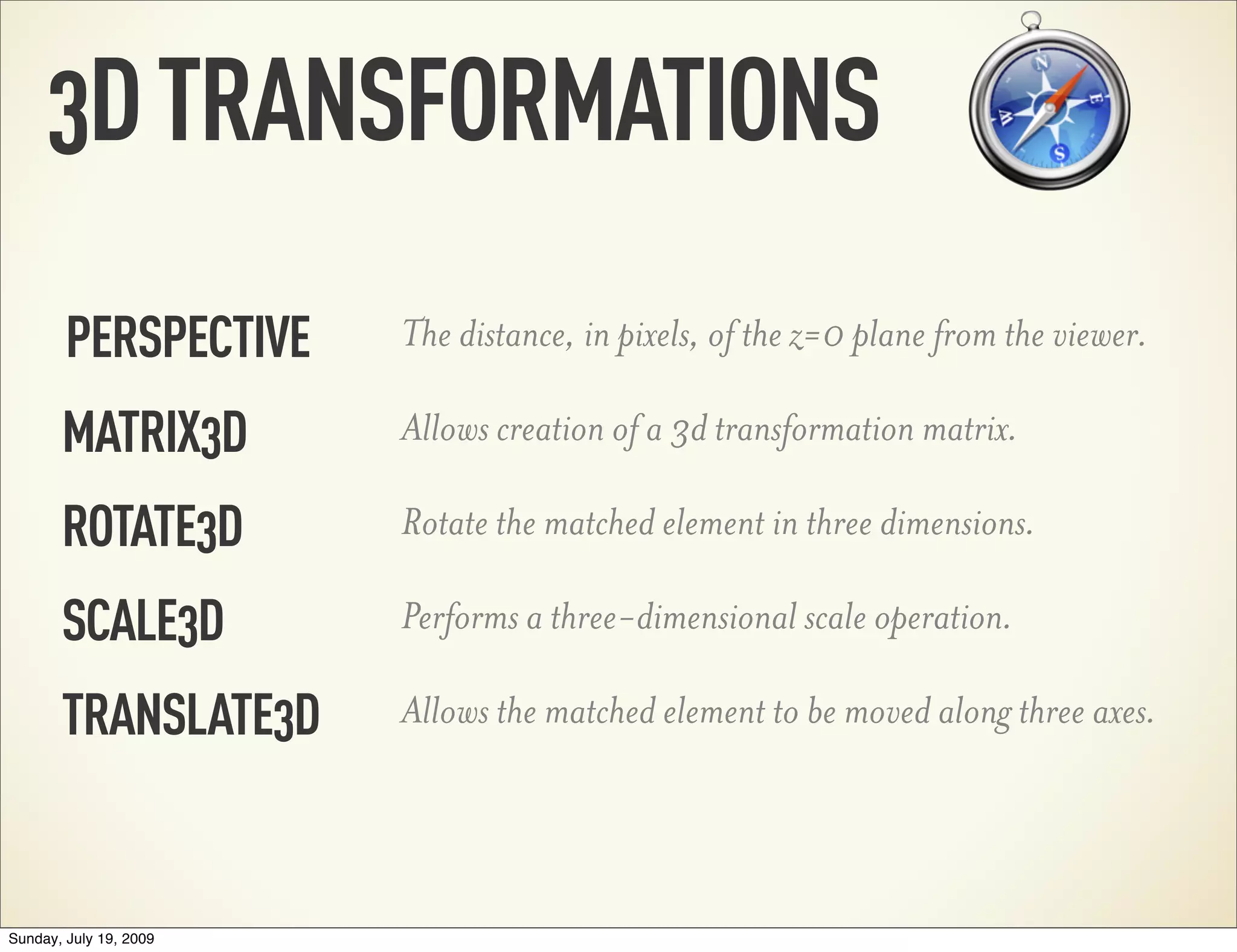 3DTRANSFORMATIONS PERSPECTIVE The distance, in pixels, of the z=0 plane from the viewer. MATRIX3D ROTATE3D SCALE3D TRANSLATE3D Allows creation of a 3d transformation matrix. Rotate the matched element in three dimensions. Performs a three-dimensional scale operation. Allows the matched element to be moved along three axes. Sunday, July 19, 2009 