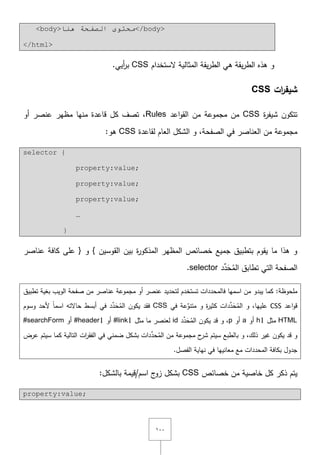 ٔٓٓ
<body>‫ٕ٘ب‬ ‫اٌظفحخ‬ ٜٛ‫ِحز‬</body>
</html>
‫ّلستخداـ‬ ‫المثالية‬ ‫يقة‬‫ر‬‫الط‬ ‫ىي‬ ‫يقة‬‫ر‬‫الط‬ ‫ىذه‬ ‫و‬CSS‫أيي‬‫ر‬‫ب‬.
‫ات‬‫ر‬‫شيف‬CSS
‫ة‬‫ر‬‫شيف‬ ‫تتكوف‬CSS‫اعد‬‫و‬‫الق‬ ‫مف‬ ‫مجموعة‬ ‫مف‬Rules‫أو‬ ‫عنصر‬ ‫مظير‬ ‫منيا‬ ‫قاعدة‬ ‫كؿ‬ ‫تصؼ‬ ,
‫لقاعدة‬ ‫العاـ‬ ‫الشكؿ‬ ‫و‬ ,‫الصفحة‬ ‫في‬ ‫العناصر‬ ‫مف‬ ‫مجموعة‬CSS:‫ىو‬
selector {
property:value;
property:value;
property:value;
…
}
‫ة‬‫ر‬‫المذكو‬ ‫المظير‬ ‫خصائص‬ ‫جميع‬ ‫بتطبيؽ‬ ‫يقوـ‬ ‫ما‬ ‫ىذا‬ ‫و‬‫القوسيف‬ ‫بيف‬{‫و‬}‫كافة‬ ‫عمى‬‫عناصر‬
‫الصفحة‬‫تطاب‬ ‫التي‬‫ؽ‬‫د‬ِّ‫د‬َ‫ح‬ُ‫الم‬selector.
:‫ممحوظة‬‫تطبيؽ‬ ‫بغية‬ ‫الويب‬ ‫صفحة‬ ‫مف‬ ‫عناصر‬ ‫مجموعة‬ ‫أو‬ ‫عنصر‬ ‫لتحديد‬ ‫تستخدـ‬ ‫فالمحددات‬ ‫اسميا‬ ‫مف‬ ‫يبدو‬ ‫كما‬
‫اعد‬‫و‬‫ق‬CSS‫و‬ ,‫عمييا‬‫في‬ ‫عة‬ِّ‫متنو‬ ‫و‬ ‫ة‬‫ر‬‫كثي‬ ‫دات‬ِّ‫د‬َ‫ح‬ُ‫الم‬CSSُ‫الم‬ ‫يكوف‬ ‫فقد‬َ‫ح‬‫وسوـ‬ ‫ألحد‬ ً‫ا‬‫اسم‬ ‫حاّلتو‬ ‫أبسط‬ ‫في‬ ‫د‬ِّ‫د‬
HTML‫مثؿ‬h1‫أو‬a‫أو‬pُ‫الم‬ ‫يكوف‬ ‫قد‬ ‫و‬ ,َ‫ح‬‫د‬ِّ‫د‬id‫مثؿ‬ ‫ما‬ ‫لعنصر‬#link1‫أو‬#header1‫أو‬#searchForm
ُ‫الم‬ ‫مف‬ ‫مجموعة‬ ‫ح‬‫شر‬ ‫سيتـ‬ ‫بالطبع‬ ‫و‬ ,‫ذلؾ‬ ‫غير‬ ‫يكوف‬ ‫قد‬ ‫و‬ِّ‫حد‬‫عرض‬ ‫سيتـ‬ ‫كما‬ ‫التالية‬ ‫ات‬‫ر‬‫الفق‬ ‫في‬ ‫ضمني‬ ‫بشكؿ‬ ‫دات‬
‫المحددات‬ ‫بكافة‬ ‫جدوؿ‬‫معانييا‬ ‫مع‬.‫الفصؿ‬ ‫نياية‬ ‫في‬
‫ذكر‬ ‫يتـ‬‫خصائص‬ ‫مف‬ ‫خاصية‬ ‫كؿ‬CSS‫بشكؿ‬‫ج‬‫زو‬:‫بالشكؿ‬ ‫اسـ/قيمة‬
property:value;
 
