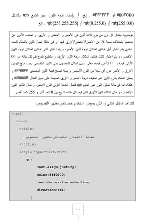 ٖٔٓ
#00FC00‫أو‬#FFFFFF‫أو‬ ,‫..إلخ‬‫بإسناد‬‫الموف‬ ‫قيمة‬‫التابع‬ ‫عبر‬rgb‫بالشكؿ‬
rgb(255,0,0)‫أو‬rgb(0,255,0)‫أو‬rgb(255,255,255).‫..إلخ‬
‫توضيح‬:‫يتشكؿ‬‫مف‬ ‫لوف‬ ‫كؿ‬‫ج‬‫مز‬‫عف‬ ‫اف‬‫و‬‫األل‬ ‫تختمؼ‬ ‫و‬ ,‫األزرؽ‬ ‫و‬ ‫األخضر‬ ‫و‬ ‫األحمر‬ ‫ىي‬ ‫اف‬‫و‬‫أل‬ ‫ثالثة‬
‫كؿ‬ ‫نسبة‬ ‫باختالؼ‬ ‫بعضيا‬‫األحمر‬ ‫مف‬/‫األخضر‬/‫األزرؽ‬‫و‬ ,‫فييا‬‫الست‬ ‫بالنظاـ‬ ‫الموف‬ ‫تمثيؿ‬ ‫حالة‬ ‫في‬
‫الموف‬ ‫جة‬‫در‬ ‫تمثالف‬ ‫خانتيف‬ ‫ثاني‬ ‫اعتبار‬ ‫يتـ‬ ‫و‬ ,‫األحمر‬ ‫الموف‬ ‫درجة‬ ‫تمثالف‬ ‫خانتيف‬ ‫أوؿ‬ ‫اعتبار‬ ‫يتـ‬ ‫ي‬‫عشر‬
‫بيف‬ ‫خانة‬ ‫كؿ‬ ‫قيـ‬ ‫ج‬‫تتدر‬ ‫بالطبع‬ ‫و‬ ,‫األزرؽ‬ ‫الموف‬ ‫جة‬‫در‬ ‫تمثالف‬ ‫خانتيف‬ ‫ثالث‬ ‫اعتبار‬ ‫يتـ‬ ‫و‬ ,‫األخضر‬00
‫و‬ ‫قيمة‬ ‫كأدنى‬FF‫س‬ ‫فعمى‬ ,‫قيمة‬ ‫كأعمى‬‫المونيف‬ ‫ج‬‫مز‬ ‫يجب‬ ‫البنفسجي‬ ‫الموف‬ ‫عمى‬ ‫لمحصوؿ‬ ‫المثاؿ‬ ‫بيؿ‬
‫األحمر‬ ‫و‬ ‫األزرؽ‬‫األخضر‬ ‫الموف‬ ‫مف‬ ‫نسبة‬ ‫أي‬ ‫دوف‬‫و‬‫البنفسجي‬ ‫الموف‬ ‫قيمة‬ ‫تصبح‬ ‫بيذا‬#FF00FF‫و‬
‫المثاؿ‬ ‫سبيؿ‬ ‫عمى‬ ‫لتصبحا‬ ‫األزرؽ‬ ‫و‬ ‫األحمر‬ ‫درجة‬ ‫تخفيؼ‬ ‫عبر‬ ‫الموف‬ ‫ج‬‫بتدر‬ ‫التحكـ‬ ‫يمكف‬#8B008B‫و‬
‫ىكذا‬‫الموف‬ ‫تمثيؿ‬ ‫حالة‬ ‫في‬ ‫أما‬ ,‫التابع‬ ‫عبر‬rgb‫الموف‬ ‫الثانية‬ ‫تمثؿ‬ ‫و‬ ,‫األحمر‬ ‫الموف‬ ‫األولى‬ ‫الخانة‬ ‫فتمثؿ‬
‫بيف‬ ‫ج‬‫تتدر‬ ‫خانة‬ ‫كؿ‬ ‫قيمة‬ ‫لكف‬ ‫األزرؽ‬ ‫الموف‬ ‫الثالثة‬ ‫تمثؿ‬ ‫و‬ ,‫األخضر‬0‫و‬ ‫أدنى‬ ‫كحد‬255.‫أقصى‬ ‫كحد‬
:‫النصوص‬ ‫مظير‬ ‫خصائص‬ ‫استخداـ‬ ‫يعرض‬ ‫الذي‬ ‫و‬ ‫التالي‬ ‫المثاؿ‬ ‫لنشاىد‬
<html>
<head>
<title>
‫طفحخ‬‫إٌظٛص‬ ‫ِظٙش‬ ‫ٌخظبئض‬ ‫اخزجبس‬
</title>
<style type="text/css">
p {
text-align:justify;
color:#ff0000;
text-decoration:underline;
direction:rtl;
}
 