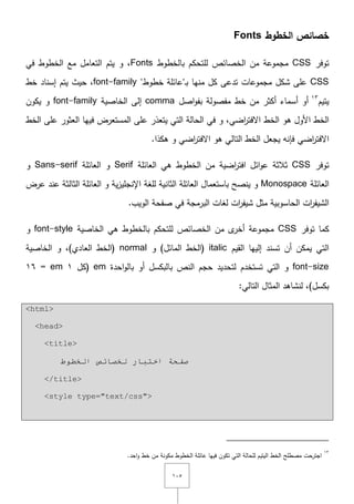 ٔٓ٘
‫الخطوط‬ ‫خصائص‬Fonts
‫توفر‬CSS‫بالخطوط‬ ‫لمتحكـ‬ ‫الخصائص‬ ‫مف‬ ‫مجموعة‬Fonts‫في‬ ‫الخطوط‬ ‫مع‬ ‫التعامؿ‬ ‫يتـ‬ ‫و‬ ,
CSS‫ػ‬‫ب‬ ‫منيا‬ ‫كؿ‬ ‫تدعى‬ ‫مجموعات‬ ‫شكؿ‬ ‫عمى‬"‫خطوط‬ ‫عائمة‬"font-family‫إسناد‬ ‫يتـ‬ ‫حيث‬ ,‫خط‬
‫يتيـ‬ٖٔ
‫بف‬ ‫مفصولة‬ ‫خط‬ ‫مف‬ ‫أكثر‬ ‫أسماء‬ ‫أو‬‫و‬‫اصؿ‬comma‫إلى‬‫ال‬‫خاصية‬font-family‫يكوف‬ ‫و‬
‫ىو‬ ‫األوؿ‬ ‫الخط‬‫الخط‬‫المستعرض‬ ‫عمى‬ ‫يتعذر‬ ‫التي‬ ‫الحالة‬ ‫في‬ ‫و‬ ,‫اضي‬‫ر‬‫اّلفت‬‫فييا‬‫الخط‬ ‫عمى‬ ‫العثور‬
‫اضي‬‫ر‬‫اّلفت‬.‫ىكذا‬ ‫و‬ ‫اضي‬‫ر‬‫اّلفت‬ ‫ىو‬ ‫التالي‬ ‫الخط‬ ‫يجعؿ‬ ‫فإنو‬
‫توفر‬CSS‫الخ‬ ‫مف‬ ‫اضية‬‫ر‬‫افت‬ ‫ائؿ‬‫و‬‫ع‬ ‫ثالثة‬‫العائمة‬ ‫ىي‬ ‫طوط‬Serif‫العائمة‬ ‫و‬Sans-serif‫و‬
‫العائمة‬Monospace‫ية‬‫ز‬‫اإلنجمي‬ ‫لمغة‬ ‫الثانية‬ ‫العائمة‬ ‫باستعماؿ‬ ‫ينصح‬ ‫و‬‫عرض‬ ‫عند‬ ‫الثالثة‬ ‫العائمة‬ ‫و‬
‫الويب‬ ‫صفحة‬ ‫في‬ ‫البرمجة‬ ‫لغات‬ ‫ات‬‫ر‬‫شيف‬ ‫مثؿ‬ ‫الحاسوبية‬ ‫ات‬‫ر‬‫الشيف‬.
‫توفر‬ ‫كما‬CSS‫الخاصية‬ ‫ىي‬ ‫بالخطوط‬ ‫لمتحكـ‬ ‫الخصائص‬ ‫مف‬ ‫ى‬‫أخر‬ ‫مجموعة‬font-style‫و‬
‫القيـ‬ ‫إلييا‬ ‫تسند‬ ‫أف‬ ‫يمكف‬ ‫التي‬italic‫و‬ )‫المائؿ‬ ‫(الخط‬normal‫الخاصية‬ ‫و‬ ,)‫العادي‬ ‫(الخط‬
font-size‫تستخدـ‬ ‫التي‬ ‫و‬‫احدة‬‫و‬‫بال‬ ‫أو‬ ‫بالبكسؿ‬ ‫النص‬ ‫حجـ‬ ‫لتحديد‬em‫(كؿ‬ٔem=ٔٙ
:‫التالي‬ ‫المثاؿ‬ ‫لنشاىد‬ ,)‫بكسؿ‬
<html>
<head>
<title>
‫اٌخ‬ ‫ٌخظبئض‬ ‫اخزجبس‬ ‫طفحخ‬‫ـٛؽ‬
</title>
<style type="text/css">
ٖٔ
.‫احد‬‫و‬ ‫خط‬ ‫مف‬ ‫مكونة‬ ‫الخطوط‬ ‫عائمة‬ ‫فييا‬ ‫تكوف‬ ‫التي‬ ‫لمحالة‬ ‫اليتيـ‬ ‫الخط‬ ‫مصطمح‬ ‫اجترحت‬
 