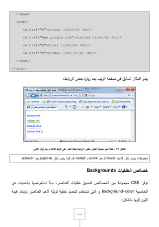 ٔٓٛ
</head>
<body>
<a href="#">normal link</a> <br/>
<a href="www.google.com">visited link</a> <br/>
<a href="#">hover link</a> <br/>
<a href="#">normal link 2</a> <br/>
</body>
</html>
:‫ابط‬‫و‬‫الر‬ ‫بعض‬ ‫ة‬‫ر‬‫يا‬‫ز‬ ‫بعد‬ ‫الويب‬ ‫صفحة‬ ‫في‬ ‫السابؽ‬ ‫المثاؿ‬ ‫يبدو‬
‫الشكل‬36‫الثاني‬ ‫ة‬‫زيار‬ ‫بعد‬ ‫و‬ ‫الثالث‬ ‫ابط‬‫ر‬‫ال‬ ‫عمى‬ ‫النقر‬ ‫لحظة‬ ‫ابط‬‫و‬‫الر‬ ‫مظهر‬ ‫اختبار‬ ‫صفحة‬ ‫تبدو‬ ‫هكذا‬ :
:‫ممحوظة‬‫يجب‬‫قاعدة‬ ‫ذكر‬a:hover‫بعد‬a:link‫و‬a:visited‫ذكر‬ ‫يجب‬ ‫كما‬ ,a:active‫بعد‬a:hover.
‫الخمفيات‬ ‫خصائص‬Backgrounds
‫توفر‬CSS‫عف‬ ‫بالحديث‬ ‫اضيا‬‫ر‬‫استع‬ ‫نبدأ‬ ,‫العناصر‬ ‫خمفيات‬ ‫لتنسيؽ‬ ‫الخصائص‬ ‫مف‬ ‫مجموعة‬
‫الخاصية‬background-color‫قيمة‬ ‫بإسناد‬ ‫العناصر‬ ‫ألحد‬ ‫َّة‬‫لوني‬ ‫خمفية‬ ‫لتحديد‬ ‫تستخدـ‬ ‫التي‬ ‫و‬
:‫بالشكؿ‬ ‫إلييا‬ ‫الموف‬
 