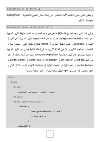 ٜٔٓ
background-color:#CF1A11;
‫لمخاصية‬ ‫ة‬‫ر‬‫الصو‬ ‫مسار‬ ‫إسناد‬ ‫عبر‬ ‫العناصر‬ ‫ألحد‬ ‫كخمفية‬ ‫ة‬‫ر‬‫صو‬ ‫تعييف‬ ‫يمكف‬ ‫و‬background-
image:‫بالشكؿ‬
background-image:url(‘image.jpg’);
‫تحديد‬ ‫يتـ‬ ‫العنصر‬ ‫حجـ‬ ‫مف‬ ‫أصغر‬ )‫َّة‬‫(الخمفي‬ ‫ة‬‫ر‬‫الصو‬ ‫حجـ‬ ‫كوف‬ ‫حاؿ‬ ‫في‬ ‫و‬‫ة‬‫ر‬‫الصو‬ ‫ار‬‫ر‬‫تك‬ ‫يقة‬‫ر‬‫ط‬
‫الخاصة‬ ‫عبر‬background-repeat‫ف‬‫القيمة‬ ‫إسناد‬ ‫يتـ‬repeat-x‫أو‬ ‫أفقي‬ ‫بشكؿ‬ ‫ة‬‫ر‬‫الصو‬ ‫ار‬‫ر‬‫لتك‬
‫القيمة‬repeat-y‫أو‬ ‫عمودي‬ ‫بشكؿ‬ ‫ة‬‫ر‬‫الصو‬ ‫ار‬‫ر‬‫لتك‬repeat‫أو‬ ً‫ا‬‫مع‬ ‫عمودي‬ ‫و‬ ‫أفقي‬ ‫بشكؿ‬ ‫ىا‬‫ار‬‫ر‬‫لتك‬
no-repeat‫ة‬‫ر‬‫الصو‬ ‫ار‬‫ر‬‫تك‬ ‫عدـ‬ ‫فيمكف‬ ‫الثانية‬ ‫الحالة‬ ‫في‬ ‫أما‬ ,‫األولى‬ ‫الحالة‬ ‫في‬ ‫ىذا‬ ‫و‬ ‫ار‬‫ر‬‫التك‬ ‫لعدـ‬
‫موضعيا‬ ‫تحديد‬ ‫و‬‫ال‬ ‫يؽ‬‫ر‬‫ط‬ ‫عف‬‫خاصية‬background-position‫أكثر‬ ‫أو‬ ‫احدة‬‫و‬ ‫إسناد‬ ‫يتـ‬ ‫حيث‬
‫القيـ‬ ‫مف‬left top‫أو‬left center‫أو‬left bottom‫أو‬center top‫أو‬center center‫أو‬
center bottom‫أو‬right top‫أو‬right center‫أو‬right bottom‫التالي‬ ‫المثاؿ‬ ‫لنشاىد‬ ,‫و‬
‫يف‬‫ر‬‫عنص‬ ‫فيو‬ ‫سنعرض‬ ‫الذي‬<p>‫ية‬‫ر‬‫صو‬ ‫بخمفية‬ ‫اآلخر‬ ‫و‬ ‫لونية‬ ‫بخمفية‬ ‫األوؿ‬:
<html>
<head>
<title>
‫اٌخٍف١خ‬ ‫ٌخظبئض‬ ‫اخزجبس‬ ‫طفحخ‬
</title>
<style type="text/css">
.firstP {
background-color:black;
color:white;
}
.secondP {
 