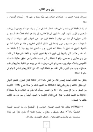 ٔٔ
‫الكتاب‬ ‫يدي‬ ‫بين‬
‫حيـ‬ّ‫الر‬ ‫حمف‬ّ‫الر‬ ‫اهلل‬ ‫بسـ‬َّ‫الس‬ ‫و‬ ‫َّالة‬‫الص‬ ‫و‬ ,‫و‬ ِ‫آلو‬ ‫عمى‬ ‫و‬ ٍ‫د‬َّ‫محم‬ ‫ِّنا‬‫نبي‬ ‫عمى‬ ‫الـ‬‫أجمعيف‬ ِ‫أصحابو‬,‫و‬
:‫بعد‬
‫ػ‬‫ل‬‫ا‬ ‫د‬ُ‫ع‬َ‫ي‬ ‫لـ‬Web‫بسيط‬ ‫ي‬ِّ‫نص‬ ‫بشكؿ‬ ‫المعمومة‬ ‫تقديـ‬ ‫عمى‬ ً‫ا‬‫ر‬‫مقتص‬ ‫اليوـ‬,‫تقديـ‬ ‫الميـ‬ ‫مف‬ ‫أصبح‬ ‫حيث‬
‫المحتوى‬‫أسموب‬ ‫و‬ ‫بشكؿ‬‫اإلعالمي‬ ‫إلى‬ ‫يكوف‬ ‫ما‬ ‫أقرب‬,‫ف‬ ,ً‫ال‬‫فع‬ ‫كذلؾ‬ ‫ىو‬ ‫َّما‬‫ب‬‫ر‬ ‫بؿ‬‫أصبح‬ ‫قد‬‫مف‬
‫النادر‬-‫أيي‬‫ر‬‫ب‬-‫ػ‬‫ل‬‫ا‬ ‫اقع‬‫و‬‫م‬ ‫في‬ ‫تجد‬ ‫أف‬Web‫اليوـ‬-‫منيا‬ ‫الجيدة‬ ‫اقع‬‫و‬‫الم‬ ‫أعني‬ ‫و‬-‫يقدـ‬ ‫ّل‬ ‫ما‬
‫الشكؿ‬ ‫إلى‬ ‫إضافة‬ ‫ئي‬‫ر‬‫م‬ ‫و‬ ‫ع‬‫مسمو‬ ‫بشكؿ‬ ‫المعمومات‬‫التقميدي‬‫المقروء‬‫و‬‫ناحية‬ ‫مف‬ ‫ىذا‬,‫مف‬ ‫أما‬
‫ال‬‫ناحية‬‫األ‬‫ػ‬‫ل‬‫ا‬ ‫ر‬َّ‫تطو‬ ‫فقد‬ ‫ى‬‫خر‬Web‫ػ‬‫ل‬‫ػا‬‫ب‬ ‫يعرؼ‬ ‫لما‬ ‫التنظير‬ ‫بدء‬ ‫مع‬ ‫كفيوـ‬ ‫ذاتو‬Web 2.0‫عاـ‬
ٕٓٓٙ‫ظيور‬ ‫إلى‬ ‫بالنتيجة‬ ‫ى‬ّ‫أد‬ ‫ما‬ ‫ىذا‬ ‫و‬ ,‫كانت‬ ‫التي‬ ‫البرمجية‬ ‫المغات‬ ‫و‬ ‫ات‬‫و‬‫األد‬ ‫لتطوير‬ ‫الحاجة‬
‫ػ‬‫ل‬‫ا‬ ‫اقع‬‫و‬‫م‬ ‫مصممي‬ ‫و‬ ‫ي‬‫مطور‬ ‫يدي‬ ‫بيف‬Web‫العمالء‬ ‫متطمبات‬ ‫تحقيؽ‬ ‫عف‬ ً‫ة‬‫ر‬‫قاص‬ ‫أصبحت‬ ‫التي‬ ‫و‬
‫ية‬‫ر‬‫عص‬ ‫ويب‬ ‫اقع‬‫و‬‫م‬ ‫بامتالؾ‬ ‫الطموحيف‬‫التي‬ ‫و‬‫ب‬ ‫التقنية‬ ‫أمر‬ ‫ييمو‬ ‫مف‬ ‫قاـ‬ ‫ما‬ ‫عاف‬‫سر‬‫ىا‬‫تطوير‬‫تقديـ‬ ‫و‬
‫تأقم‬ ‫أكثر‬ ‫و‬ ‫أقوى‬ ‫منيا‬ ‫جديدة‬ ‫ات‬‫ر‬‫إصدا‬‫مع‬ ً‫ا‬‫م‬Web‫اليوـ‬ّ‫ألف‬ ‫ذلؾ‬ ,"‫في‬ ‫النجاح‬ ‫أساس‬ ‫يعتبر‬ ‫التأقمـ‬
‫ػ‬‫ل‬‫ا‬ ‫عالـ‬Web".
‫ي‬‫الكتاب‬ ‫ىذا‬ ‫ناقش‬‫مف‬ ‫لكؿ‬ ‫إصدار‬ ‫أحدث‬‫لغتي‬HTML‫و‬CSS‫األولى‬ ‫الخطوة‬ ‫اف‬‫ر‬‫تعتب‬ ‫المتاف‬
ُ‫م‬ ‫ألي‬َ‫ط‬‫ر‬ِّ‫و‬Web‫إذ‬‫ح‬‫بشر‬ ‫يقوـ‬‫لغة‬HTML5‫ح‬‫شر‬ ‫خالؿ‬ ‫مف‬ ‫لذلؾ‬ ‫التمييد‬ ‫بعد‬HTML‫التقميدية‬
‫الصفر‬ ‫مف‬‫و‬‫معايير‬ َّ‫ثـ‬ ‫مف‬XHTMLً‫ا‬‫أيض‬ ‫الصفر‬ ‫مف‬,‫كما‬‫ػ‬‫ل‬ ً‫ال‬َّ‫مفص‬ ً‫ا‬‫شرح‬ ‫الكتاب‬ ‫ىذا‬ ‫ـ‬ِّ‫يقد‬
CSS3‫ح‬‫شر‬ ‫خالؿ‬ ‫مف‬ ‫لذلؾ‬ ‫التمييد‬ ‫بعد‬CSS‫التقميدية‬ً‫ا‬‫أيض‬ ‫الصفر‬ ‫مف‬‫الكتاب‬ ‫ىذا‬ ‫فإف‬ ‫بيذا‬ ‫و‬ ,
‫يتألؼ‬‫مف‬‫فصميف‬:
ٔ-HTML5‫الفصؿ‬ ‫ىذا‬ ‫يناقش‬ :( ‫الخامس‬ ‫اإلصدار‬‫و‬‫مف‬ )‫األحدث‬‫َّة‬‫النصي‬ ‫البرمجة‬ ‫لغة‬
‫الت‬‫َّة‬‫شعبي‬HTML‫كتابة‬ ‫عمى‬ ً‫ا‬‫ر‬‫قاد‬ ‫يكوف‬ ‫أف‬ ‫ئو‬‫ر‬‫لقا‬ ‫يضمف‬ ‫و‬ ‫ج‬َّ‫متدر‬ ‫و‬ ‫َّؿ‬‫مفص‬ ‫بشكؿ‬
.‫اهلل‬ ‫بإذف‬ ‫يده‬‫ر‬‫ي‬ ‫الذي‬ ‫بالشكؿ‬ ‫و‬ ‫غبو‬‫ير‬ ‫الذي‬ ‫بالمحتوى‬ ‫ويب‬ ‫صفحات‬
 