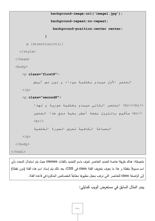 ٔٔٓ
background-image:url(‘image1.jpg’);
background-repeat:no-repeat;
background-position:center center;
}
p {direction:rtl;}
</style>
</head>
<body>
<p class="firstP">
‫ا‬‫األ‬ ‫ٌؼٕظش‬١‫س‬ ‫ٚي‬‫ج‬‫أث١غ‬ ‫ٔض‬ ٌْٛ ٚ ‫سٛداء‬ ‫ثخٍف١خ‬ ٚ‫ذ‬
</p>
<p class="secondP">
‫ٌٙزا‬ ٚ ‫طٛس٠خ‬ ‫ثخٍف١خ‬ ٚ‫س١جذ‬ ٟٔ‫اٌثب‬ ‫اٌؼٕظش‬ <br/><br/>
‫اٌؼٕظش‬ ‫٘زا‬ ‫ِٕح‬ ‫ثغ١خ‬ ‫أسـش‬ ‫ثؼؼخ‬ ‫ثبٌٕضٚي‬ َٛ‫سأل‬ <br/>
<br/>
‫اٌخٍف١خ‬ ‫اٌظٛسح‬ ‫ٌؼشع‬ ‫اٌىبف١خ‬ ‫اٌّسبحخ‬
</p>
</body>
</html>
‫بالفئات‬ ‫التحديد‬ ‫باسـ‬ ‫تعرؼ‬ ‫العناصر‬ ‫لتحديد‬ ‫خاصة‬ ‫يقة‬‫ر‬‫ط‬ ‫ىناؾ‬ :‫ممحوظة‬classes‫بأي‬ ‫المحدد‬ ‫استبداؿ‬ ‫يتـ‬ ‫حيث‬
‫الفئة‬ ‫يؼ‬‫ر‬‫بتع‬ ‫يعرؼ‬ ‫ما‬ ‫ىذا‬ ‫و‬ ‫بنقطة‬ ً‫ا‬‫مسبوق‬ ‫اسـ‬class‫في‬CSS)‫نقطة‬ ‫(دوف‬ ‫الفئة‬ ‫ىذه‬ ‫اسـ‬ ‫إسناد‬ ‫يتـ‬ ‫ذلؾ‬ ‫بعد‬ ,
‫اصفة‬‫و‬‫ال‬ ‫إلى‬class.‫الفئة‬ ‫قاعدة‬ ‫في‬ ‫ة‬‫ر‬‫المذكو‬ ‫لمخصائص‬ ً‫ا‬‫مطابق‬ ‫ىا‬‫مظير‬ ‫بجعؿ‬ ‫غب‬‫نر‬ ‫التي‬ ‫لمعناصر‬
‫يبدو‬‫السابؽ‬ ‫المثاؿ‬:‫كمايمي‬ ‫الويب‬ ‫مستعرض‬ ‫في‬
 