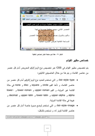 ٔٔٔ
‫الشكل‬37‫الخمفية‬ ‫خصائص‬ ‫اختبار‬ ‫صفحة‬ ‫تبدو‬ ‫هكذا‬ :
‫ائم‬‫و‬‫الق‬ ‫مظهر‬ ‫خصائص‬
‫يتـ‬‫ائـ‬‫و‬‫الق‬ ‫مظير‬ ‫تخصيص‬‫في‬CSS‫تخصيص‬ ‫عبر‬‫ع‬‫نو‬‫عنصر‬ ‫كؿ‬ ‫أماـ‬ ‫المعروض‬ ‫قـ‬‫ر‬‫الرمز/ال‬
‫الخا‬ ‫خالؿ‬ ‫مف‬ ‫ىذا‬ ‫يتـ‬ ‫و‬ ,‫القائمة‬ ‫عناصر‬ ‫مف‬‫ص‬‫التاليتيف‬ ‫يتيف‬:
list-style-type‫ع‬‫نو‬ ‫لتحديد‬ ‫تستخدـ‬ ‫التي‬ ‫و‬ :‫الرمز‬‫مف‬ ‫عنصر‬ ‫كؿ‬ ‫أماـ‬ ‫قيـ‬‫ر‬‫/الت‬
‫القائمة‬ ‫عناصر‬,‫القيـ‬ ‫تأخذ‬ ‫و‬circle‫و‬square‫و‬disc‫و‬none‫حالة‬ ‫في‬
‫تبة‬‫ر‬‫الم‬ ‫غير‬ ‫القائمة‬,‫القيـ‬ ‫و‬upper-roman‫و‬lower-roman‫و‬lower-
alpha‫و‬upper-alpha‫و‬lower-latin‫و‬upper-latin‫و‬decimal‫و‬
.‫تبة‬‫ر‬‫الم‬ ‫القائمة‬ ‫حالة‬ ‫في‬ ‫ىا‬‫غير‬
list-style-image‫مف‬ ‫عنصر‬ ‫كؿ‬ ‫أماـ‬ ‫خاصة‬ ‫ة‬‫ر‬‫صو‬ ‫لوضع‬ ‫تستخدـ‬ ‫التي‬ ‫و‬ :
‫القائمة‬ ‫عناصر‬‫تستخدـ‬ ‫و‬ ,‫لو‬ ‫كرمز‬:‫بالشكؿ‬
list-style-image:url('image.gif');
 
