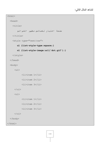 ٕٔٔ
:‫التالي‬ ‫المثاؿ‬ ‫لنشاىد‬
<html>
<head>
<title>
‫ٌخظبئض‬ ‫اخزجبس‬ ‫طفحخ‬ُ‫اٌمٛائ‬ ‫ِظٙش‬
</title>
<style type="text/css">
ul {list-style-type:square;}
ol {list-style-image:url('dot.gif');}
</style>
</head>
<body>
<ul>
<li>item 1</li>
<li>item 2</li>
<li>item 3</li>
</ul>
<ol>
<li>item 1</li>
<li>item 2</li>
<li>item 3</li>
</ol>
</body>
</html>
 