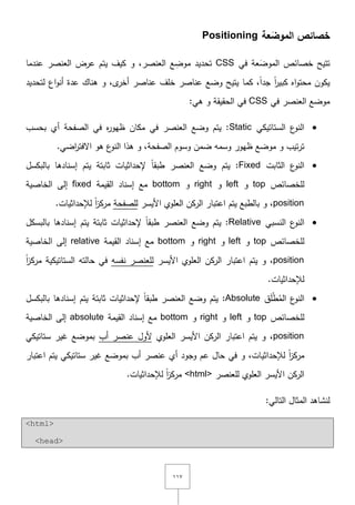 ٔٔٚ
َ‫الموض‬ ‫خصائص‬‫ع‬‫ة‬Positioning
‫في‬ ‫عة‬َ‫الموض‬ ‫خصائص‬ ‫تتيح‬CSS‫عندما‬ ‫العنصر‬ ‫عرض‬ ‫يتـ‬ ‫كيؼ‬ ‫و‬ ,‫العنصر‬ ‫ع‬ ِ‫موض‬ ‫تحديد‬
‫كم‬ ,ً‫ا‬‫جد‬ ً‫ا‬‫ر‬‫كبي‬ ‫اه‬‫و‬‫محت‬ ‫يكوف‬‫لتحديد‬ ‫اع‬‫و‬‫أن‬ ‫عدة‬ ‫ىناؾ‬ ‫و‬ ,‫ى‬‫أخر‬ ‫عناصر‬ ‫خمؼ‬ ‫عناصر‬ ‫وضع‬ ‫يتيح‬ ‫ا‬
‫في‬ ‫العنصر‬ ‫موضع‬CSS:‫ىي‬ ‫و‬ ‫الحقيقة‬ ‫في‬
‫الستاتيكي‬ ‫ع‬‫النو‬Static‫بحسب‬ ‫أي‬ ‫الصفحة‬ ‫في‬ ‫ه‬‫ر‬‫ظيو‬ ‫مكاف‬ ‫في‬ ‫العنصر‬ ‫وضع‬ ‫يتـ‬ :
‫ظ‬ ‫موضع‬ ‫و‬ ‫تيب‬‫ر‬‫ت‬.‫اضي‬‫ر‬‫اّلفت‬ ‫ىو‬ ‫ع‬‫النو‬ ‫ىذا‬ ‫و‬ ,‫الصفحة‬ ‫وسوـ‬ ‫ضمف‬ ‫وسمو‬ ‫يور‬
‫الثابت‬ ‫ع‬‫النو‬Fixed‫بالبكسؿ‬ ‫إسنادىا‬ ‫يتـ‬ ‫ثابتة‬ ‫إلحداثيات‬ ً‫ا‬‫طبق‬ ‫العنصر‬ ‫وضع‬ ‫يتـ‬ :
‫لمخصائص‬top‫و‬left‫و‬right‫و‬bottom‫القيمة‬ ‫إسناد‬ ‫مع‬fixed‫الخاصية‬ ‫إلى‬
position‫األيسر‬ ‫العموي‬ ‫الركف‬ ‫اعتبار‬ ‫يتـ‬ ‫بالطبع‬ ‫و‬ ,‫لمصفحة‬.‫لإلحداثيات‬ ً‫ا‬‫ز‬‫مرك‬
‫النسبي‬ ‫ع‬‫النو‬Relative‫بالبسكؿ‬ ‫إسنادىا‬ ‫يتـ‬ ‫ثابتة‬ ‫إلحداثيات‬ ً‫ا‬‫طبق‬ ‫العنصر‬ ‫وضع‬ ‫يتـ‬ :
‫لمخصائص‬top‫و‬left‫و‬right‫و‬bottom‫القيمة‬ ‫إسناد‬ ‫مع‬relative‫الخاصية‬ ‫إلى‬
position‫يتـ‬ ‫و‬ ,‫األيسر‬ ‫العموي‬ ‫الركف‬ ‫اعتبار‬‫نفسو‬ ‫لمعنصر‬‫حالتو‬ ‫في‬‫الستاتيكية‬ً‫ا‬‫ز‬‫مرك‬
‫ل‬.‫إلحداثيات‬
‫ؽ‬َ‫م‬ْ‫ط‬ُ‫الم‬ ‫ع‬‫النو‬Absolute‫بالبكسؿ‬ ‫إسنادىا‬ ‫يتـ‬ ‫ثابتة‬ ‫إلحداثيات‬ ً‫ا‬‫طبق‬ ‫العنصر‬ ‫وضع‬ ‫يتـ‬ :
‫لمخصائص‬top‫و‬left‫و‬right‫و‬bottom‫القيمة‬ ‫إسناد‬ ‫مع‬absolute‫الخاصية‬ ‫إلى‬
position‫العموي‬ ‫األيسر‬ ‫الركف‬ ‫اعتبار‬ ‫يتـ‬ ‫و‬ ,‫أب‬ ‫عنصر‬ ‫ألوؿ‬‫ستاتيكي‬ ‫غير‬ ‫بموضع‬
‫لإلحداثي‬ ً‫ا‬‫ز‬‫مرك‬‫اعتبار‬ ‫يتـ‬ ‫ستاتيكي‬ ‫غير‬ ‫بموضع‬ ‫أب‬ ‫عنصر‬ ‫أي‬ ‫وجود‬ ‫عـ‬ ‫حاؿ‬ ‫في‬ ‫و‬ ,‫ات‬
‫ل‬ ‫العموي‬ ‫األيسر‬ ‫الركف‬‫معنصر‬<html>.‫لإلحداثيات‬ ً‫ا‬‫ز‬‫مرك‬
:‫التالي‬ ‫المثاؿ‬ ‫لنشاىد‬
<html>
<head>
 