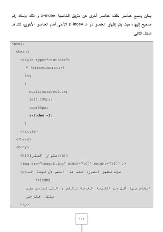 ٜٔٔ
‫الخاصية‬ ‫يؽ‬‫ر‬‫ط‬ ‫عف‬ ‫ى‬‫أخر‬ ‫عناصر‬ ‫خمؼ‬ ‫عناصر‬ ‫وضع‬ ‫يمكف‬z-index‫قـ‬‫ر‬ ‫بإسناد‬ ‫ذلؾ‬ ‫و‬
‫ػ‬‫ل‬‫ا‬ ‫ذو‬ ‫العنصر‬ ‫إظيار‬ ‫يتـ‬ ‫حيث‬ ,‫إلييا‬ ‫صحيح‬z-index‫لنشاىد‬ ,‫ى‬‫األخر‬ ‫العناصر‬ ‫أماـ‬ ‫األعمى‬
:‫التالي‬ ‫المثاؿ‬
<html>
<head>
<style type="text/css">
* {direction:rtl;}
img
{
position:absolute;
left:100px;
top:50px;
z-index:-1;
}
</style>
</head>
<body>
<h1>‫اٌفمشح‬ ْ‫ػٕٛا‬</h1>
<img src="image1.jpg" width="100" height="140" />
<p>‫اٌـ‬ ‫ل١ّخ‬ ْ‫أل‬ ‫إٌض‬ ‫٘زا‬ ‫خٍف‬ ‫اٌظٛسح‬ ‫رظٙش‬ ‫سٛف‬
z-index
‫طفش‬ ٞٚ‫رسب‬ ٟ‫اٌز‬ ٚ ‫ثبٌٕض‬ ‫اٌخبطخ‬ ‫اٌم١ّخ‬ ِٓ ً‫أل‬ ‫ثٙب‬ ‫اٌخبص‬
ٟ‫افزشاػ‬ ً‫ثشى‬
</p>
 