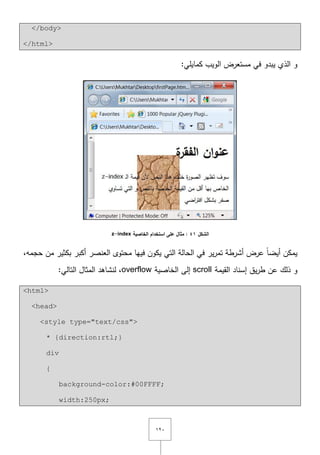ٕٔٓ
</body>
</html>
:‫كمايمي‬ ‫الويب‬ ‫مستعرض‬ ‫في‬ ‫يبدو‬ ‫الذي‬ ‫و‬
‫الشكل‬41‫الخاصية‬ ‫استخدام‬ ‫عمى‬ ‫مثال‬ :z-index
‫ف‬ ‫يكوف‬ ‫التي‬ ‫الحالة‬ ‫في‬ ‫ير‬‫ر‬‫تم‬ ‫أشرطة‬ ‫عرض‬ ً‫ا‬‫أيض‬ ‫يمكف‬,‫حجمو‬ ‫مف‬ ‫بكثير‬ ‫أكبر‬ ‫العنصر‬ ‫محتوى‬ ‫ييا‬
‫القيمة‬ ‫إسناد‬ ‫يؽ‬‫ر‬‫ط‬ ‫عف‬ ‫ذلؾ‬ ‫و‬scroll‫الخاصية‬ ‫إلى‬overflow:‫التالي‬ ‫المثاؿ‬ ‫لنشاىد‬ ,
<html>
<head>
<style type="text/css">
* {direction:rtl;}
div
{
background-color:#00FFFF;
width:250px;
 
