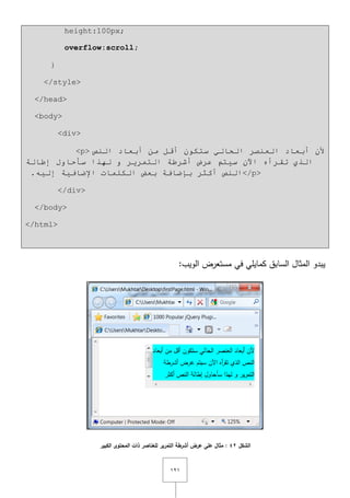 ٕٔٔ
height:100px;
overflow:scroll;
}
</style>
</head>
<body>
<div>
<p> ‫إٌض‬ ‫أثؼبد‬ ِٓ ً‫أل‬ ْٛ‫سزى‬ ٌٟ‫اٌحب‬ ‫اٌؼٕظش‬ ‫أثؼبد‬ ْ‫أل‬
‫إؿبٌخ‬ ‫سأحبٚي‬ ‫ٌٙزا‬ ٚ ‫اٌزّش٠ش‬ ‫أششؿخ‬ ‫ػشع‬ ُ‫س١ز‬ ْ٢‫ا‬ ٖ‫رمشأ‬ ٞ‫اٌز‬
.ٗ١ٌ‫إ‬ ‫اإلػبف١خ‬ ‫اٌىٍّبد‬ ‫ثؼغ‬ ‫ثئػبفخ‬ ‫أوثش‬ ‫إٌض‬</p>
</div>
</body>
</html>
:‫الويب‬ ‫مستعرض‬ ‫في‬ ‫كمايمي‬ ‫السابؽ‬ ‫المثاؿ‬ ‫يبدو‬
‫الشكل‬42‫الكبير‬ ‫المحتوى‬ ‫ذات‬ ‫لمعناصر‬ ‫التمرير‬ ‫أشرطة‬ ‫عرض‬ ‫عمى‬ ‫مثال‬ :
 
