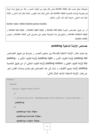 ٕٔ٘
‫شكؿ‬ ‫تحديد‬ ‫يمكف‬ :‫ممحوظة‬border-style‫بعة‬‫ر‬‫أ‬ ‫إسناد‬ ‫يؽ‬‫ر‬‫ط‬ ‫عف‬ ‫ذلؾ‬ ‫و‬ ‫الحدود‬ ‫اؼ‬‫ر‬‫أط‬ ‫مف‬ ‫طرؼ‬ ‫لكؿ‬ ‫خاص‬
‫لمخاصية‬ ‫اغات‬‫ر‬‫بف‬ ‫مفصولة‬ ‫قيـ‬border-style‫الثالثة‬ ‫و‬ ‫األيمف‬ ‫الحد‬ ‫شكؿ‬ ‫الثانية‬ ‫و‬ ‫العموي‬ ‫الحد‬ ‫شكؿ‬ ‫األولى‬ ‫تمثؿ‬
:‫بالشكؿ‬ ‫األيسر‬ ‫الحد‬ ‫شكؿ‬ ‫ابعة‬‫ر‬‫ال‬ ‫و‬ ‫السفمي‬ ‫الحد‬ ‫شكؿ‬
border-style: dotted dashed groove double;
‫أو‬‫الخصائص‬ ‫يؽ‬‫ر‬‫ط‬ ‫عف‬‫الفردية‬border-left-style‫و‬border-right-style‫و‬border-top-style‫و‬
border-bottom-style‫الموف‬ ‫خاصيتي‬ ‫عمى‬ ‫تنطبؽ‬ ‫الممحوظة‬ ‫ىذه‬ ‫فإف‬ ‫بالطبع‬ ‫و‬ ,border-color‫العرض‬ ‫و‬
border-width.
‫الداخمية‬ ‫احة‬‫ز‬‫اإل‬ ‫خصائص‬padding
‫(ال‬ ‫الداخمية‬ ‫احة‬‫ز‬‫اإل‬ ‫مقدار‬ ‫تحديد‬ ‫يتـ‬‫الخصائص‬ ‫يؽ‬‫ر‬‫ط‬ ‫عف‬ )‫حدوده‬ ‫و‬ ‫العنصر‬ ‫محتوى‬ ‫بيف‬ ‫مسافة‬
padding-left‫و‬ ‫األيسر‬ ‫الطرؼ‬ ‫احة‬‫ز‬‫إل‬padding-right‫و‬ ‫األيمف‬ ‫الطرؼ‬ ‫احة‬‫ز‬‫إل‬padding-
top‫و‬ ‫العموي‬ ‫الطرؼ‬ ‫احة‬‫ز‬‫إل‬padding-bottom‫الخاصية‬ ‫يؽ‬‫ر‬‫ط‬ ‫عف‬ ‫أو‬ ,‫السفمي‬ ‫الطرؼ‬ ‫احة‬‫ز‬‫إل‬
padding‫ال‬ ‫ىذه‬ ‫إلى‬ ‫د‬َ‫سن‬ُ‫ي‬ ‫و‬ ,‫اؼ‬‫ر‬‫األط‬ ‫جميع‬ ‫احة‬‫ز‬‫إل‬‫تعبر‬ ‫القياس‬ ‫احدات‬‫و‬ ‫بإحدى‬ ‫قيـ‬ ‫خصائص‬
:‫التالي‬ ‫المثاؿ‬ ‫لنشاىد‬ ,‫الداخمية‬ ‫احة‬‫ز‬‫اإل‬ ‫مقدار‬ ‫عف‬
<html>
<head>
<style type="text/css">
p
{ direction:rtl; background-color:black; color:white; }
.padding
{
padding-top:25px;
padding-bottom:25px;
padding-right:50px;
 