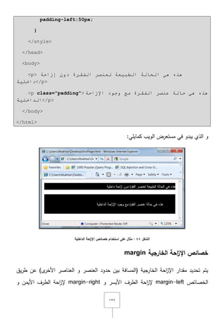 ٕٔٙ
padding-left:50px;
}
</style>
</head>
<body>
<p> ‫إصاحخ‬ ْٚ‫د‬ ‫اٌفمشح‬ ‫ٌؼٕظش‬ ‫اٌـج١ؼخ‬ ‫اٌحبٌخ‬ ٟ٘ ٖ‫٘ز‬
‫داخٍ١خ‬</p>
<p class="padding"> ٟ٘ ٖ‫٘ز‬‫اإلصاحخ‬ ‫ٚجٛد‬ ‫ِغ‬ ‫اٌفمشح‬ ‫ػٕظش‬ ‫حبٌخ‬
ٍ‫اٌذاخ‬‫١خ‬ </p>
</body>
</html>
:‫كمايمي‬ ‫الويب‬ ‫مستعرض‬ ‫في‬ ‫يبدو‬ ‫الذي‬ ‫و‬
‫الشكل‬44‫الداخمية‬ ‫احة‬‫ز‬‫اإل‬ ‫خصائص‬ ‫استخدام‬ ‫عمى‬ ‫مثال‬ :
‫الخارجية‬ ‫احة‬‫ز‬‫اإل‬ ‫خصائص‬margin
‫بيف‬ ‫(المسافة‬ ‫الخارجية‬ ‫احة‬‫ز‬‫اإل‬ ‫مقدار‬ ‫تحديد‬ ‫يتـ‬‫حدود‬‫يؽ‬‫ر‬‫ط‬ ‫عف‬ )‫ى‬‫األخر‬ ‫العناصر‬ ‫و‬ ‫العنصر‬
‫الخصائص‬margin-left‫و‬ ‫األيسر‬ ‫الطرؼ‬ ‫احة‬‫ز‬‫إل‬margin-right‫و‬ ‫األيمف‬ ‫الطرؼ‬ ‫احة‬‫ز‬‫إل‬
 