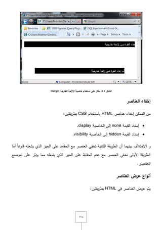ٕٔٛ
‫الشكل‬45‫الخارجة‬ ‫احة‬‫ز‬‫اإل‬ ‫خاصية‬ ‫استخدام‬ ‫عمى‬ ‫مثال‬ :margin
‫العناصر‬ ‫إخفاء‬
‫إخفاء‬ ‫الممكف‬ ‫مف‬‫عناصر‬HTML‫باستخداـ‬CSS:‫يقتيف‬‫ر‬‫بط‬
‫القيمة‬ ‫إسناد‬none‫الخاصية‬ ‫إلى‬display.
‫القيمة‬ ‫إسناد‬hidden‫الخاصية‬ ‫إلى‬visibility.
‫أما‬ ً‫ا‬‫غ‬‫فار‬ ‫يشغمو‬ ‫الذي‬ ‫الحيز‬ ‫عمى‬ ‫الحفاظ‬ ‫مع‬ ‫العنصر‬ ‫تخفي‬ ‫الثانية‬ ‫يقة‬‫ر‬‫الط‬ ‫أف‬ ‫بينيما‬ ‫اّلختالؼ‬ ‫و‬
‫تموضع‬ ‫عمى‬ ‫يؤثر‬ ‫مما‬ ‫يشغمو‬ ‫الذي‬ ‫الحيز‬ ‫عمى‬ ‫الحفاظ‬ ‫عدـ‬ ‫مع‬ ‫العنصر‬ ‫تخفي‬ ‫األولى‬ ‫يقة‬‫ر‬‫الط‬
.‫العناصر‬
‫العناصر‬ ‫عرض‬ ‫اع‬‫و‬‫أن‬
‫في‬ ‫العناصر‬ ‫عرض‬ ‫يتـ‬HTML‫يقتيف‬‫ر‬‫بط‬:
 