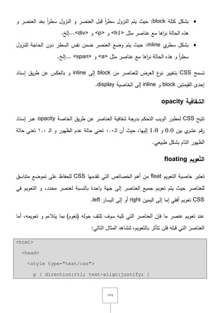 ٕٜٔ
‫كتمة‬ ‫بشكؿ‬block‫و‬ ‫العنصر‬ ‫بعد‬ ً‫ا‬‫ر‬‫سط‬ ‫النزوؿ‬ ‫و‬ ‫العنصر‬ ‫قبؿ‬ ً‫ا‬‫ر‬‫سط‬ ‫النزوؿ‬ ‫يتـ‬ ‫حيث‬ :
‫مثؿ‬ ‫عناصر‬ ‫مع‬ ‫اىا‬‫ر‬‫ن‬ ‫الحالة‬ ‫ىذه‬<h1>‫و‬<p>‫و‬<div>.‫...إلخ‬
‫ي‬‫سطر‬ ‫بشكؿ‬inline‫لمنزوؿ‬ ‫الحاجة‬ ‫دوف‬ ‫السطر‬ ‫نفس‬ ‫ضمف‬ ‫العنصر‬ ‫وضع‬ ‫يتـ‬ ‫حيث‬ :
‫مثؿ‬ ‫عناصر‬ ‫مع‬ ‫اىا‬‫ر‬‫ن‬ ‫الحالة‬ ‫ىذه‬ ‫و‬ ً‫ا‬‫ر‬‫سط‬<a>‫و‬<span>..‫..إلخ‬
‫تسمح‬CSS‫مف‬ ‫لمعناصر‬ ‫العرض‬ ‫ع‬‫نو‬ ‫بتغيير‬block‫إلى‬inline‫إسناد‬ ‫يؽ‬‫ر‬‫ط‬ ‫عف‬ ‫بالعكس‬ ‫و‬
‫القيمتيف‬ ‫إحدى‬block‫و‬inline‫الخاصية‬ ‫إلى‬display.
‫الشفافية‬opacity
‫تتيح‬CSS‫الخاصة‬ ‫يؽ‬‫ر‬‫ط‬ ‫عف‬ ‫العناصر‬ ‫شفافية‬ ‫بدرجة‬ ‫التحكـ‬ ‫الويب‬ ‫لمطور‬opacity‫إسناد‬ ‫عبر‬
‫بيف‬ ‫ي‬‫عشر‬ ‫قـ‬‫ر‬0.0‫و‬1.0‫ػ‬‫ل‬‫ا‬ ‫أف‬ ‫حيث‬ ,‫إلييا‬ٓ.ٓ‫ػ‬‫ل‬‫ا‬ ‫و‬ ‫الظيور‬ ‫عدـ‬ ‫حالة‬ ‫تعني‬ٔ.ٓ‫حالة‬ ‫تعني‬
.‫طبيعي‬ ‫بشكؿ‬ ‫التاـ‬ ‫الظيور‬
‫ال‬‫عويم‬َّ‫ت‬floating
‫التعويـ‬ ‫خاصية‬ ‫تعتبر‬float‫تقدميا‬ ‫التي‬ ‫الخصائص‬ ‫أىـ‬ ‫مف‬CSS‫متناسؽ‬ ‫تموضع‬ ‫عمى‬ ‫لمحفاظ‬
,‫محدد‬ ‫لعنصر‬ ‫بالنسبة‬ ‫احدة‬‫و‬ ‫جية‬ ‫إلى‬ ‫العناصر‬ ‫جميع‬ ‫تعويـ‬ ‫يتـ‬ ‫حيث‬ ‫لمعناصر‬‫في‬ ‫التعويـ‬ ‫و‬
CSS‫اليميف‬ ‫إلى‬ ‫إما‬ ‫أفقي‬ ‫تعويـ‬right‫اليسار‬ ‫إلى‬ ‫أو‬left.
‫أما‬ ,‫تعويمو‬ ‫و‬ ‫يتالءـ‬ ‫بما‬ )‫(تعوـ‬ ‫حولو‬ ‫تمتؼ‬ ‫سوؼ‬ ‫تميو‬ ‫التي‬ ‫العناصر‬ ‫فإف‬ ‫ما‬ ‫عنصر‬ ‫تعويـ‬ ‫عند‬
:‫التالي‬ ‫المثاؿ‬ ‫لنشاىد‬ ,‫بالتعويـ‬ ‫تتأثر‬ ‫فمف‬ ‫قبمو‬ ‫التي‬ ‫العناصر‬
<html>
<head>
<style type="text/css">
p { direction:rtl; text-align:justify; }
 