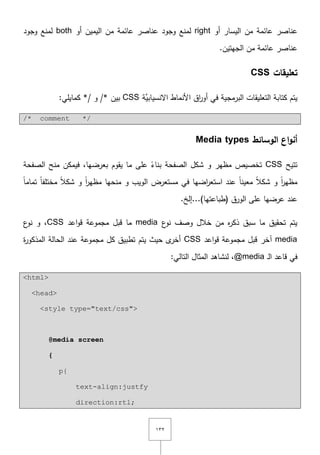 ٖٕٔ
‫عائمة‬ ‫عناصر‬‫أو‬ ‫اليسار‬ ‫مف‬right‫لمنع‬‫عائمة‬ ‫عناصر‬ ‫وجود‬‫أو‬ ‫اليميف‬ ‫مف‬both‫لمنع‬‫وجود‬
‫عائمة‬ ‫عناصر‬.‫الجيتيف‬ ‫مف‬
‫تعميقات‬CSS
‫َّة‬‫اّلنسيابي‬ ‫األنماط‬ ‫اؽ‬‫ر‬‫أو‬ ‫في‬ ‫البرمجية‬ ‫التعميقات‬ ‫كتابة‬ ‫يتـ‬CSS‫بيف‬/*‫و‬*/:‫كمايمي‬
/* comment */
‫الوسائط‬ ‫اع‬‫و‬‫أن‬Media types
‫تتيح‬CSS‫الصفحة‬ ‫منح‬ ‫فيمكف‬ ,‫بعرضيا‬ ‫يقوـ‬ ‫ما‬ ‫عمى‬ ً‫بناء‬ ‫الصفحة‬ ‫شكؿ‬ ‫و‬ ‫مظير‬ ‫تخصيص‬
ً‫ا‬‫تمام‬ ً‫ا‬‫مختمف‬ ً‫ال‬‫شك‬ ‫و‬ ً‫ا‬‫ر‬‫مظي‬ ‫منحيا‬ ‫و‬ ‫الويب‬ ‫مستعرض‬ ‫في‬ ‫اضيا‬‫ر‬‫استع‬ ‫عند‬ ً‫ا‬‫معين‬ ً‫ال‬‫شك‬ ‫و‬ ً‫ا‬‫ر‬‫مظي‬
.‫(طباعتيا)...إلخ‬ ‫الورؽ‬ ‫عمى‬ ‫عرضيا‬ ‫عند‬
‫ع‬‫نو‬ ‫وصؼ‬ ‫خالؿ‬ ‫مف‬ ‫ه‬‫ر‬‫ذك‬ ‫سبؽ‬ ‫ما‬ ‫تحقيؽ‬ ‫يتـ‬media‫اعد‬‫و‬‫ق‬ ‫مجموعة‬ ‫قبؿ‬ ‫ما‬CSS‫ع‬‫نو‬ ‫و‬ ,
media‫اعد‬‫و‬‫ق‬ ‫مجموعة‬ ‫قبؿ‬ ‫آخر‬CSS‫ة‬‫ر‬‫المذكو‬ ‫الحالة‬ ‫عند‬ ‫مجموعة‬ ‫كؿ‬ ‫تطبيؽ‬ ‫يتـ‬ ‫حيث‬ ‫ى‬‫أخر‬
‫ػ‬‫ل‬‫ا‬ ‫قاعد‬ ‫في‬@media:‫التالي‬ ‫المثاؿ‬ ‫لنشاىد‬ ,
<html>
<head>
<style type="text/css">
@media screen
{
p{
text-align:justfy
direction:rtl;
 
