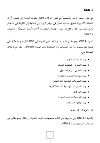 ٖٔٛ
CSS 3
‫ػ‬‫ل‬‫ا‬ ‫ظيور‬ ‫مع‬ ً‫ا‬‫(خصوص‬ ‫الويب‬ ‫مفيوـ‬ ‫تطور‬ ‫مع‬Web 2.0‫اؽ‬‫ر‬‫أو‬ ‫تحسيف‬ ‫إلى‬ ‫الحاجة‬ ‫ظيرت‬ )
‫استخداـ‬ ‫في‬ ‫اط‬‫ر‬‫اإلف‬ ‫إلى‬ ‫الحاجة‬ ‫دوف‬ ‫الويب‬ ‫اقع‬‫و‬‫م‬ ‫في‬ ‫أجمؿ‬ ‫تصاميـ‬ ‫لتحقيؽ‬ ‫اّلنسيابية‬ ‫األنماط‬
‫المعروؼ‬ ‫و‬ ‫َّة‬‫اّلنسيابي‬ ‫األنماط‬ ‫اؽ‬‫ر‬‫أو‬ ‫مف‬ ‫الجديد‬ ‫اإلصدار‬ ‫ظيور‬ ‫إلى‬ ‫دفع‬ ‫ما‬ ‫ىذا‬ ‫و‬ ‫التصميـ‬ ‫امج‬‫ر‬‫ب‬
‫ػ‬‫ب‬CSS3.
‫تضيؼ‬CSS3‫الخصائص‬ ‫و‬ ‫المحددات‬ ‫مف‬ ‫مجموعة‬‫إلى‬ ‫الجديدة‬CSS‫عمى‬ َ‫ح‬ِ‫م‬ُ‫ط‬‫اص‬ ‫و‬ ‫التقميدية‬
‫الوحدة‬ ‫باسـ‬ ‫المحددات‬ ‫أو‬ ‫الخصائص‬ ‫ىذه‬ ‫مف‬ ‫مجموعة‬ ‫كؿ‬ ‫تسمية‬Module‫الوحدات‬ ‫أىـ‬ ‫لعؿ‬ ‫و‬ ,
:‫ىي‬ ‫المضافة‬
‫الجديدة‬ ‫المحددات‬ ‫وحدة‬
‫الجديدة‬ ‫الخمفيات‬ ‫و‬ ‫الحدود‬ ‫وحدة‬
‫الصندوؽ‬ ‫نموذج‬ ‫تحسيف‬ ‫وحدة‬
‫الجديدة‬ ‫النصوص‬ ‫ات‬‫ر‬‫مؤث‬ ‫وحدة‬
‫وحدة‬‫التحويالت‬‫البعديف‬ ‫ذات‬ ‫اليندسية‬
‫الثالثة‬ ‫ذات‬ ‫اليندسية‬ ‫التحويالت‬ ‫وحدة‬‫أبعاد‬
‫الحركات‬ ‫وحدة‬
‫األعمدة‬ ‫متعددة‬ ‫الصفحات‬ ‫وحدة‬
‫المستخدـ‬ ‫اجية‬‫و‬ ‫وحدة‬
‫الداعمة‬ ‫المستعرضات‬
‫ػ‬‫ل‬ ‫بالنسبة‬CSS3‫الويب‬ ‫مستعرضات‬ ‫أغمب‬ ‫مف‬ ‫مدعومة‬ ‫فيي‬‫أوسع‬ ‫بشكؿ‬ ‫و‬ ‫الحديثة‬‫بكثير‬‫مف‬
‫ػ‬‫ل‬ ‫المستعرضات‬ ‫ذات‬ ‫دعـ‬HTML5.
 