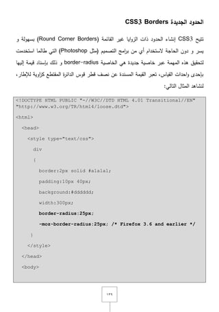 ٖٜٔ
‫الجديدة‬ ‫الحدود‬CSS3 Borders
‫تتيح‬CSS3( ‫القائمة‬ ‫غير‬ ‫ايا‬‫و‬‫الز‬ ‫ذات‬ ‫الحدود‬ ‫إنشاء‬Round Corner Borders‫و‬ ‫بسيولة‬ )
‫(مثؿ‬ ‫التصميـ‬ ‫امج‬‫ر‬‫ب‬ ‫مف‬ ‫أي‬ ‫ّلستخداـ‬ ‫الحاجة‬ ‫دوف‬ ‫و‬ ‫يسر‬Photoshop‫استخدمت‬ ‫طالما‬ ‫التي‬ )
‫الميمة‬ ‫ىذه‬ ‫لتحقيؽ‬‫الخاصية‬ ‫ىي‬ ‫جديدة‬ ‫خاصية‬ ‫عبر‬border-radius‫بإس‬ ‫ذلؾ‬ ‫و‬‫إلييا‬ ‫قيمة‬ ‫ناد‬
,‫لإلطار‬ ‫اوية‬‫ز‬‫ك‬ ‫المقتطع‬ ‫ة‬‫ر‬‫الدائ‬ ‫قوس‬ ‫قطر‬ ‫نصؼ‬ ‫عف‬ ‫المسندة‬ ‫القيمة‬ ‫تعبر‬ ,‫القياس‬ ‫احدات‬‫و‬ ‫بإحدى‬
:‫التالي‬ ‫المثاؿ‬ ‫لنشاىد‬
<!DOCTYPE HTML PUBLIC "-//W3C//DTD HTML 4.01 Transitional//EN"
"http://www.w3.org/TR/html4/loose.dtd">
<html>
<head>
<style type="text/css">
div
{
border:2px solid #a1a1a1;
padding:10px 40px;
background:#dddddd;
width:300px;
border-radius:25px;
-moz-border-radius:25px; /* Firefox 3.6 and earlier */
}
</style>
</head>
<body>
 