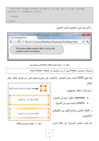 ٔٗٓ
<div>The border-radius property allows you to add rounded
corners to elements.</div>
</body>
</html>
:‫كمايمي‬ ‫الويب‬ ‫مستعرض‬ ‫في‬ ‫يبدو‬ ‫الذي‬ ‫و‬
‫الشكل‬49‫خاصية‬ ‫استخدام‬ :border-radius‫كروم‬ ‫مستعرض‬ ‫في‬
‫مستعرض‬ :‫ممحوظة‬Firefox‫ىو‬ ‫الخاصية‬ ‫اسـ‬ ‫أف‬ ‫يعتبر‬-moz-border-radius
‫تتيح‬ ‫كما‬CSS3‫ة‬‫ر‬‫صو‬ ‫عمى‬ ‫باّلعتماد‬ ‫العناصر‬ ‫حدود‬ ‫إنشاء‬‫ة‬‫ر‬‫صغي‬‫ممكف‬ ‫شكؿ‬ ‫أصغر‬ ‫عف‬ ‫تعبر‬
‫لإلطار‬
‫و‬‫اإلطار‬ ‫إنشاء‬ ‫يتـ‬:‫يقتيف‬‫ر‬‫بط‬
repeated:‫ة‬‫ر‬‫الصو‬ ‫مف‬ ‫ء‬‫جز‬ ‫ار‬‫ر‬‫بتك‬.
stretch:‫ة‬‫ر‬‫الصو‬ ‫مف‬ ‫ء‬‫جز‬ ‫بتمديد‬.
‫ح‬ِّ‫يوض‬ ‫الجانبي‬ ‫الشكؿ‬ ‫و‬‫يقتيف‬‫ر‬‫الط‬ ‫بيف‬ ‫الفرؽ‬
.‫تيف‬‫ر‬‫المذكو‬
‫ير‬‫ر‬‫تم‬ ‫خالؿ‬ ‫مف‬ ‫ية‬‫ر‬‫الصو‬ ‫الحدود‬ ‫إنشاء‬ ‫يتـ‬‫الشكل‬51‫في‬ ‫الصورية‬ ‫ات‬‫ر‬‫اإلطا‬ :CSS3
 