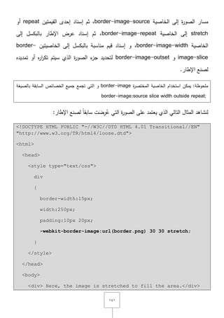 ٔٗٔ
‫الخاصية‬ ‫إلى‬ ‫ة‬‫ر‬‫الصو‬ ‫مسار‬border-image-source‫القيمتيف‬ ‫إحدى‬ ‫إسناد‬ ‫ثـ‬ ,repeat‫أو‬
stretch‫الخاصية‬ ‫إلى‬border-image-repeat‫إلى‬ ‫بالبكسؿ‬ ‫اإلطار‬ ‫عرض‬ ‫إسناد‬ ‫ثـ‬ ,
‫الخاصية‬border-image-width,‫الخاصيتيف‬ ‫إلى‬ ‫بالبكسؿ‬ ‫مناسبة‬ ‫قيـ‬ ‫إسناد‬ ‫و‬border-
image-slice‫و‬border-image-outset‫تمديده‬ ‫أو‬ ‫ه‬‫ر‬‫ا‬‫ر‬‫تك‬ ‫سيتـ‬ ‫الذي‬ ‫ة‬‫ر‬‫الصو‬ ‫ء‬‫جز‬ ‫لتحديد‬
.‫اإلطار‬ ‫لصنع‬
‫ة‬‫ر‬‫المختص‬ ‫الخاصية‬ ‫استخداـ‬ ‫يمكف‬ :‫ممحوظة‬border-image‫ا‬ ‫و‬‫بالصيغة‬ ‫السابقة‬ ‫الخصائص‬ ‫جميع‬ ‫تجمع‬ ‫لتي‬
border-image:source slice width outside repeat;
:‫اإلطار‬ ‫لصنع‬ ً‫ا‬‫سابق‬ ‫ت‬َ‫ض‬ِ‫ر‬ُ‫ع‬ ‫التي‬ ‫ة‬‫ر‬‫الصو‬ ‫عمى‬ ‫يعتمد‬ ‫الذي‬ ‫التالي‬ ‫المثاؿ‬ ‫لنشاىد‬
<!DOCTYPE HTML PUBLIC "-//W3C//DTD HTML 4.01 Transitional//EN"
"http://www.w3.org/TR/html4/loose.dtd">
<html>
<head>
<style type="text/css">
div
{
border-width:15px;
width:250px;
padding:10px 20px;
-webkit-border-image:url(border.png) 30 30 stretch;
}
</style>
</head>
<body>
<div> Here, the image is stretched to fill the area.</div>
 