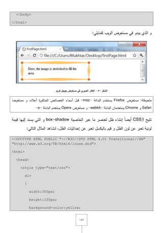 ٕٔٗ
</body>
</html>
:‫كمايمي‬ ‫الويب‬ ‫مستعرض‬ ‫في‬ ‫يبدو‬ ‫الذي‬ ‫و‬
‫الشكل‬51‫كروم‬ ‫جوجل‬ ‫مستعرض‬ ‫في‬ ‫ي‬‫الصور‬ ‫اإلطار‬ :
‫مستعرض‬ :‫ممحوظة‬Firefox‫البدائة‬ ‫يستخدـ‬-moz-‫مستعرضا‬ ‫و‬ ,‫أعاله‬ ‫ة‬‫ر‬‫المذكو‬ ‫الخصائص‬ ‫أسماء‬ ‫قبؿ‬
Safari‫و‬Chrome‫البادئة‬ ‫يستخدماف‬-webkit-‫مستعرض‬ ‫و‬Opera‫البادئة‬ ‫يستخدـ‬-o-
‫تتيح‬CSS3‫الخاصية‬ ‫عبر‬ ‫ما‬ ‫لعنصر‬ ‫ظؿ‬ ‫إنشاء‬ ً‫ا‬‫أيض‬box-shadow‫قيمة‬ ‫إلييا‬ ‫يسند‬ ‫التي‬ ‫و‬
‫ا‬ ‫إحداثيات‬ ‫عف‬ ‫تعبر‬ ‫بالبكسؿ‬ ‫قيـ‬ ‫و‬ ‫الظؿ‬ ‫لوف‬ ‫عف‬ ‫تعبر‬ ‫لونية‬:‫التالي‬ ‫المثاؿ‬ ‫لنشاىد‬ ,‫لظؿ‬
<!DOCTYPE HTML PUBLIC "-//W3C//DTD HTML 4.01 Transitional//EN"
"http://www.w3.org/TR/html4/loose.dtd">
<html>
<head>
<style type="text/css">
div
{
width:300px;
height:100px;
background-color:yellow;
 