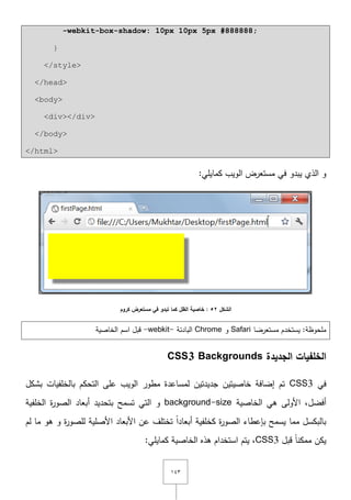 ٖٔٗ
-webkit-box-shadow: 10px 10px 5px #888888;
}
</style>
</head>
<body>
<div></div>
</body>
</html>
:‫كمايمي‬ ‫الويب‬ ‫مستعرض‬ ‫في‬ ‫يبدو‬ ‫الذي‬ ‫و‬
‫الشكل‬52‫الظل‬ ‫خاصية‬ :‫تبدو‬ ‫كما‬‫كروم‬ ‫مستعرض‬ ‫في‬
‫مستعرضا‬ ‫يستخدـ‬ :‫ممحوظة‬Safari‫و‬Chrome‫البادئة‬-webkit-‫الخاصية‬ ‫اسـ‬ ‫قبؿ‬
‫الجديدة‬ ‫الخمفيات‬CSS3 Backgrounds
‫في‬CSS3‫بشكؿ‬ ‫بالخمفيات‬ ‫التحكـ‬ ‫عمى‬ ‫الويب‬ ‫مطور‬ ‫لمساعدة‬ ‫جديدتيف‬ ‫خاصيتيف‬ ‫إضافة‬ ‫تـ‬
‫الخاصية‬ ‫ىي‬ ‫األولى‬ ,‫أفضؿ‬background-size‫ة‬‫ر‬‫الصو‬ ‫أبعاد‬ ‫بتحديد‬ ‫تسمح‬ ‫التي‬ ‫و‬‫الخمفية‬
‫لـ‬ ‫ما‬ ‫ىو‬ ‫و‬ ‫ة‬‫ر‬‫لمصو‬ ‫األصمية‬ ‫األبعاد‬ ‫عف‬ ‫تختمؼ‬ ً‫ا‬‫أبعاد‬ ‫كخمفية‬ ‫ة‬‫ر‬‫الصو‬ ‫بإعطاء‬ ‫يسمح‬ ‫مما‬ ‫بالبكسؿ‬
‫قبؿ‬ ً‫ا‬‫ممكن‬ ‫يكف‬CSS3:‫كمايمي‬ ‫الخاصية‬ ‫ىذه‬ ‫استخداـ‬ ‫يتـ‬ ,
 