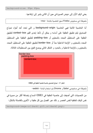 ٔٗٗ
background-size: 80px 60px;
.‫تفاعيا‬‫ر‬‫ا‬ ‫إلى‬ ‫يشير‬ ‫الثاني‬ ‫أف‬ ‫حيف‬ ‫في‬ ‫ة‬‫ر‬‫الصو‬ ‫عرض‬ ‫إلى‬ ‫األوؿ‬ ‫قـ‬‫ر‬‫ال‬ ‫يعني‬
‫في‬ :‫ممحوظة‬‫مستعرض‬Firefox‫بالبادئة‬ ‫الخاصية‬ ‫تسبؽ‬-moz-
‫الخاصية‬ ‫فيي‬ ‫الثانية‬ ‫الخاصية‬ ‫أما‬background-origin‫نموذج‬ ‫اء‬‫ز‬‫أج‬ ‫أحد‬ ‫تحدد‬ ‫التي‬ ‫و‬
‫القيـ‬ ‫إحدى‬ ‫تأخذ‬ ‫أف‬ ‫يمكف‬ ‫و‬ ‫أساسو‬ ‫عمى‬ ‫الخمفية‬ ‫تطبيؽ‬ ‫ليتـ‬ ‫الصندوؽ‬context-box‫لتطبيؽ‬
‫أو‬ ‫بالمحتوى‬ ‫المحدد‬ ‫المستطيؿ‬ ‫عمى‬ ‫الخمفية‬padding-box‫المستطيؿ‬ ‫عمى‬ ‫الخمفية‬ ‫لتطبيؽ‬
‫أو‬ ً‫ا‬‫مع‬ ‫الداخمية‬ ‫احة‬‫ز‬‫اإل‬ ‫و‬ ‫بالمحتوى‬ ‫المحدد‬border-box‫المحدد‬ ‫المستطيؿ‬ ‫عمى‬ ‫الخمفية‬ ‫لتطبيؽ‬
.‫الثالثة‬ ‫المستطيالت‬ ‫بيف‬ ‫الفرؽ‬ ‫يوضح‬ ‫التالي‬ ‫الشكؿ‬ ‫و‬ ‫بالحدود‬ ‫و‬ ‫الداخمية‬ ‫احة‬‫ز‬‫باإل‬ ‫و‬ ‫بالمحتوى‬
‫الشكل‬53‫الصندو‬ ‫نموذج‬ :‫في‬ ‫الخمفية‬ ‫لخاصية‬ ‫بالنسبة‬ ‫ق‬CSS3
‫مستعرضي‬ ‫في‬ :‫ممحوظة‬Safari‫و‬Chrome‫البادئة‬ ‫استخداـ‬ ‫يتـ‬-webkit-
‫في‬ ‫الخمفية‬ ‫خاصية‬ ‫إلى‬ ‫أضيفت‬ ‫التي‬ ‫التحسينات‬ ‫مف‬CSS3‫في‬ ‫ة‬‫ر‬‫صو‬ ‫مف‬ ‫أكثر‬ ‫بإضافة‬ ‫السماح‬
‫بال‬ ‫بالفاصمة‬ ‫ى‬‫األخر‬ ‫و‬ ‫خمفية‬ ‫كؿ‬ ‫بيف‬ ‫الفصؿ‬ ‫عبر‬ ‫ذلؾ‬ ‫و‬ ‫العنصر‬ ‫لنفس‬ ‫كخمفية‬ ‫الوقت‬ ‫نفس‬:‫شكؿ‬
background-image:url(back1.gif),url(back2.png);
 