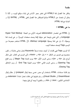 ٔ٘
‫مقدمة‬
‫لغة‬ ‫الفصؿ‬ ‫ىذا‬ ‫يناقش‬HTML5‫ّل‬ ‫نا‬ّ‫ألن‬ ‫و‬ ,‫الويب‬ ‫اقع‬‫و‬‫م‬ ‫إنشاء‬ ‫في‬ ‫األساس‬ ‫حجر‬ ‫تعتبر‬ ‫التي‬
‫عف‬ ‫نتحدث‬ ‫أف‬ ‫يمكف‬HTML5‫لغتي‬ ‫الفصؿ‬ ‫ىذا‬ ‫فسيناقش‬ ً‫ة‬‫ر‬‫مباش‬HTML‫و‬XHTMLً‫ّل‬‫و‬‫أ‬,‫و‬
‫مع‬ ‫البداية‬‫لغة‬HTML.
‫هي‬ ‫ما‬HTML‫؟‬
َّ‫إف‬HTML‫اختصار‬ ‫ىي‬abbreviation‫الجممة‬ ‫مف‬ ‫األولى‬ ‫الحروؼ‬Hyper Text Markup
Language‫وصؼ‬ ‫(لغة‬ ‫فية‬‫ر‬‫ح‬ ‫غير‬ ‫بترجمة‬ ‫تعني‬ ‫التي‬ ‫و‬‫الويب‬ ‫صفحات‬)ٔ
,‫لغة‬ ‫ليست‬ ‫ىي‬ ‫و‬
‫َّة‬‫وصفي‬ ‫لغة‬ ‫ىي‬ ‫بؿ‬ ,‫ّل‬ ,‫َّة‬‫برمجي‬Markup Language,َّ‫ألف‬HTML‫تستخدـ‬‫مف‬ ‫مجموعة‬
‫الوسوـ‬Tags‫لوصؼ‬‫الويب‬ ‫صفحة‬.
‫الوسوـ‬ ‫ا‬َّ‫أم‬Tagsً‫ا‬‫مسبق‬ ‫محددة‬ ‫أحرؼ‬ ‫أو‬ ‫كممات‬ ‫فيي‬Keywords‫تكوف‬ ‫و‬ ,‫َّة‬‫خاص‬ ‫معاني‬ ‫تحمؿ‬
‫الشكؿ‬ ‫مف‬ ‫قوسيف‬ ‫بيف‬ ‫ة‬‫ر‬‫محصو‬< >‫مثؿ‬<b>‫و‬<html>‫شكؿ‬ ‫عمى‬ ‫الغالب‬ ‫في‬ ‫الوسوـ‬ ‫تأتي‬ ,
‫مثؿ‬ ‫اج‬‫و‬‫أز‬<b>‫و‬</b>‫ؿ‬َّ‫األو‬ ‫الوسـ‬ ‫يدعى‬ ,<b>‫البداية‬ ‫بوسـ‬Begin Tag‫الفتح‬ ‫وسـ‬ ‫أو‬
Opening Tag‫الثا‬ ‫الوسـ‬ ‫يدعى‬ ‫و‬ ,‫ني‬</b>‫النياية‬ ‫بوسـ‬End Tag‫اإلغالؽ‬ ‫وسـ‬ ‫أو‬
Closing Tag.
‫مستندات‬ ‫كتابة‬ ‫يتـ‬HTML‫(مثؿ‬ ‫بسيط‬ ‫نصي‬ ‫محرر‬ ‫أي‬ ‫باستخداـ‬notepad‫ـ‬ِّ‫متقد‬ ‫أو‬ )‫(مثؿ‬
DreamWaver‫أو‬Visual Studioً‫ا‬‫امتداد‬ ‫تحمؿ‬ ‫ممفات‬ ‫في‬ ‫ينيا‬‫ز‬‫تخ‬ ‫يتـ‬ ‫و‬ ,)extension‫مف‬
: ‫التالييف‬ ‫اّلمتداديف‬.html‫أو‬.htm,‫و‬‫بالطبع‬‫ّل‬‫يوجد‬‫أي‬‫فرؽ‬‫بينيما‬.
ٔ
‫قبمي‬ ‫أحد‬ ‫قاـ‬ ‫إف‬ ‫أعرؼ‬ ‫ّل‬.‫األنسب‬ ‫الترجمة‬ ‫أنيا‬ ‫أشعر‬ ‫ني‬ّ‫لكن‬ ‫يقة‬‫ر‬‫الط‬ ‫بيذه‬ ‫بترجمتيا‬
 