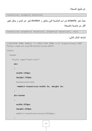 ٕٔ٘
:‫الصيغة‬ ‫يؽ‬‫ر‬‫ط‬ ‫عف‬
transition: property duration;
‫تعبر‬ ‫حيث‬property‫و‬ ‫ستتغير‬ ‫التي‬ ‫الخاصية‬ ‫اسـ‬ ‫عف‬duration‫تغيير‬ ‫يمكف‬ ‫و‬ ‫الزمف‬ ‫عف‬ ‫تعبر‬
:‫بالصيغة‬ ‫خاصية‬ ‫مف‬ ‫أكثر‬
transition: property1 duration1, property2 duration2,… etc;
:‫التالي‬ ‫المثاؿ‬ ‫لنشاىد‬
<!DOCTYPE HTML PUBLIC "-//W3C//DTD HTML 4.01 Transitional//EN"
"http://www.w3.org/TR/html4/loose.dtd">
<html>
<head>
<style type="text/css">
div
{
width:100px;
height:100px;
background:red;
-webkit-transition:width 2s, height 2s;
}
div:hover
{
width:200px;
height:200px;
webkit-transform:rotate(180deg);
}
 