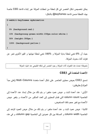 ٔ٘٘
‫قاعدة‬ ‫إنشاء‬ ‫عبر‬ ‫الحركة‬ ‫لحظات‬ ‫مف‬ ‫لحظة‬ ‫كؿ‬ ‫في‬ ‫العنصر‬ ‫شكؿ‬ ‫تخصيص‬ ‫يمكف‬CSS‫خاصة‬
‫قاعدة‬ ‫ضمف‬ ‫المحظة‬ ‫بيذه‬@keyframes:‫بالشكؿ‬
@-webkit-keyframes myAnimation
{
0% {background:red;}
15% {backgroung:green;width:150px;color:white;}
50% {height:350px;}
100% {background:yellow;}
}
‫أف‬ ‫حيث‬0%‫و‬ ‫الحركة‬ ‫بداية‬ ‫لحظة‬ ‫تعني‬100%‫ى‬‫األخر‬ ‫القيـ‬ ‫و‬ ‫نيايتيا‬ ‫لحظة‬ ‫تعني‬‫عف‬ ‫تعبر‬
‫ات‬‫ر‬‫فت‬.‫الحركة‬ ‫حدوث‬ ‫أثناء‬
‫يعود‬ ‫و‬ ‫الحركة‬ ‫أثناء‬ ‫ات‬‫ر‬‫التغي‬ ‫ىذه‬ ‫تحدث‬ :‫ممحوظة‬‫الحركة‬ ‫انتياء‬ ‫عند‬ ‫الطبيعي‬ ‫شكمو‬ ‫إلى‬ ‫العنصر‬
‫في‬ ‫المتعددة‬ ‫األعمدة‬CSS3
‫تسمح‬CSS3‫متعددة‬ ‫أعمدة‬ ‫شكؿ‬ ‫عمى‬ ‫العناصر‬ ‫محتوى‬ ‫بعرض‬Multi-Columns‫مبدأ‬ ‫(عمى‬
)‫ائد‬‫ر‬‫الج‬:‫يقتيف‬‫ر‬‫بط‬
‫األولى‬-‫عرض‬ ‫و‬ ‫ثابت‬ ‫أعمدة‬ ‫عدد‬‫عمود‬‫إلى‬ ‫األعمدة‬ ‫عدد‬ ‫إسناد‬ ‫خالؿ‬ ‫مف‬ ‫ذلؾ‬ ‫يتـ‬ ‫و‬ :‫متغير‬
‫الخاصية‬column-count‫عرض‬ ‫يتغير‬ ‫و‬ ,‫األعمدة‬ ‫مف‬ ‫المذكور‬ ‫العدد‬ ‫إلى‬ ‫المحتوى‬ ‫ِّـ‬‫تقس‬ ‫التي‬
.‫المستعرض‬ ‫نافذة‬ ‫حجـ‬ ‫تغير‬ ‫مع‬ ‫األعمدة‬
‫الثانية‬-‫إلى‬ ‫احد‬‫و‬‫ال‬ ‫العمود‬ ‫عرض‬ ‫خالؿ‬ ‫مف‬ ‫ذلؾ‬ ‫يتـ‬ ‫و‬ :‫متغير‬ ‫أعمدة‬ ‫عدد‬ ‫و‬ ‫ثابت‬ ‫عمود‬ ‫عرض‬
‫الخاصية‬column-width‫الخاصية‬ ‫إلى‬ ‫عموديف‬ ‫كؿ‬ ‫بيف‬ ‫المسافة‬ ‫و‬column-gap‫و‬ ,‫ىذه‬ ‫في‬
 