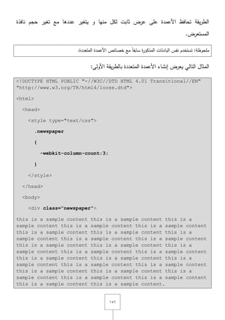 ٔ٘ٙ
‫نافذة‬ ‫حجـ‬ ‫تغير‬ ‫مع‬ ‫عددىا‬ ‫يتغير‬ ‫و‬ ‫منيا‬ ‫لكؿ‬ ‫ثابت‬ ‫عرض‬ ‫عمى‬ ‫األعمدة‬ ‫تحافظ‬ ‫يقة‬‫ر‬‫الط‬
.‫المستعرض‬
.‫المتعددة‬ ‫األعمدة‬ ‫خصائص‬ ‫مع‬ ً‫ا‬‫سابق‬ ‫ة‬‫ر‬‫المذكو‬ ‫البادئات‬ ‫نفس‬ ‫تستخدـ‬ :‫ممحوظة‬
:‫األولى‬ ‫يقة‬‫ر‬‫بالط‬ ‫المتعددة‬ ‫األعمدة‬ ‫إنشاء‬ ‫يعرض‬ ‫التالي‬ ‫المثاؿ‬
<!DOCTYPE HTML PUBLIC "-//W3C//DTD HTML 4.01 Transitional//EN"
"http://www.w3.org/TR/html4/loose.dtd">
<html>
<head>
<style type="text/css">
.newspaper
{
-webkit-column-count:3;
}
</style>
</head>
<body>
<div class="newspaper">
this is a sample content this is a sample content this is a
sample content this is a sample content this is a sample content
this is a sample content this is a sample content this is a
sample content this is a sample content this is a sample content
this is a sample content this is a sample content this is a
sample content this is a sample content this is a sample content
this is a sample content this is a sample content this is a
sample content this is a sample content this is a sample content
this is a sample content this is a sample content this is a
sample content this is a sample content this is a sample content
this is a sample content this is a sample content.
 
