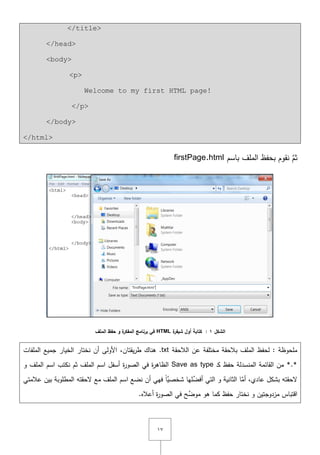 ٔٚ
</title>
</head>
<body>
<p>
Welcome to my first HTML page!
</p>
</body>
</html>
‫باسـ‬ ‫الممؼ‬ ‫بحفظ‬ ‫نقوـ‬ َّ‫ثـ‬firstPage.html
‫الشكل‬1:‫ة‬‫شيفر‬ ‫أول‬ ‫كتابة‬HTML‫الممف‬ ‫حفظ‬ ‫و‬ ‫ة‬‫المفكر‬ ‫برنامج‬ ‫في‬
‫الالحقة‬ ‫عف‬ ‫مختمفة‬ ‫بالحقة‬ ‫الممؼ‬ ‫لحفظ‬ : ‫ممحوظة‬.txt,‫يقتاف‬‫ر‬‫ط‬ ‫ىناؾ‬‫الممفات‬ ‫جميع‬ ‫الخيار‬ ‫نختار‬ ‫أف‬ ‫األولى‬
*.*‫ػ‬‫ك‬ ‫حفظ‬ ‫المنسدلة‬ ‫القائمة‬ ‫مف‬Save as type‫نك‬ ‫ثـ‬ ‫الممؼ‬ ‫اسـ‬ ‫أسفؿ‬ ‫ة‬‫ر‬‫الصو‬ ‫في‬ ‫ة‬‫ر‬‫الظاى‬‫و‬ ‫الممؼ‬ ‫اسـ‬ ‫تب‬
,‫عادي‬ ‫بشكؿ‬ ‫ّلحقتو‬‫أف‬ ‫فيي‬ ً‫ا‬َّ‫شخصي‬ ‫ميا‬ِّ‫أفض‬ ‫التي‬ ‫و‬ ‫الثانية‬ ‫ا‬َّ‫أم‬‫عالمتي‬ ‫بيف‬ ‫المطموبة‬ ‫ّلحقتو‬ ‫مع‬ ‫الممؼ‬ ‫اسـ‬ ‫نضع‬
‫اقتباس‬‫مزدوجتيف‬‫أع‬ ‫ة‬‫ر‬‫الصو‬ ‫في‬ ‫ح‬َّ‫موض‬ ‫ىو‬ ‫كما‬ ‫حفظ‬ ‫نختار‬ ‫و‬.‫اله‬
 