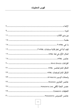 ٔٚٔ
‫المحتويات‬ ‫فهرس‬
‫اإلىداء‬.........................................................................ٚ
‫تنويو‬...........................................................................ٜ
‫بيف‬‫يدي‬‫الكتاب‬...............................................................ٔٔ
‫مقدمة‬........................................................................ٔ٘
‫ما‬‫ىي‬HTML‫؟‬...............................................................ٔ٘
‫كيؼ‬‫أبدأ‬‫في‬‫ت‬‫عمـ‬‫كتابة‬‫مستندات‬HTML‫؟‬......................................ٔٙ
‫المثاؿ‬‫ؿ‬َّ‫األو‬‫في‬‫لغة‬HTML....................................................ٔٙ
‫عناصر‬HTML................................................................ٔٛ
‫اغات‬‫ر‬‫الف‬WHITE SPACES.......................................................ٕٓ
‫الشكؿ‬‫العاـ‬‫لعناصر‬HTML...................................................ٕٔ
‫الشكؿ‬‫العاـ‬‫لصفحات‬HTML..................................................ٕٕ
‫اصفات‬‫و‬‫الوسوـ‬ATTRIBUTES...................................................ٕٖ
‫عناصر‬‫العناويف‬HEADINGS....................................................ٕٙ
‫عنصر‬‫الخط‬‫األفقي‬HORIZONTAL LINE..........................................ٕٚ
‫التعميقات‬COMMENTS..........................................................ٕٜ
‫عناصر‬‫النصوص‬PARAGRAPHS...............................................ٖٓ
 