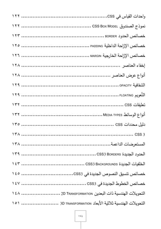 ٔٚٗ
‫احدات‬‫و‬‫القياس‬‫في‬CSS.....................................................ٕٕٔ
‫نموذج‬‫الصندوؽ‬CSS BOX MODEL...........................................ٕٕٔ
‫خصائص‬‫الحدود‬BORDER...................................................ٕٖٔ
‫خصائص‬‫احة‬‫ز‬‫اإل‬‫الداخمية‬PADDING..........................................ٕٔ٘
‫خصائص‬‫احة‬‫ز‬‫اإل‬‫الخارجية‬MARGIN..........................................ٕٔٙ
‫إخفاء‬‫العناصر‬.............................................................ٕٔٛ
‫اع‬‫و‬‫أن‬‫عرض‬‫العناصر‬.......................................................ٕٔٛ
‫الشفافية‬OPACITY............................................................ٕٜٔ
‫عويـ‬َّ‫ت‬‫ال‬FLOATING............................................................ٕٜٔ
‫تعميقات‬CSS...............................................................ٖٕٔ
‫اع‬‫و‬‫أن‬‫الوسائط‬MEDIA TYPES..................................................ٖٕٔ
‫دليؿ‬‫محددات‬CSS.........................................................ٖٔ٘
CSS 3.....................................................................ٖٔٛ
‫المستعرضات‬‫الداعمة‬.......................................................ٖٔٛ
‫الحدود‬‫الجديدة‬CSS3 BORDERS..............................................ٖٜٔ
‫الخمفيات‬‫الجديدة‬CSS3 BACKGROUNDS.......................................ٖٔٗ
‫خصائص‬‫تنسيؽ‬‫النصوص‬‫الجديدة‬‫في‬CSS3................................ٔٗ٘
‫خصائص‬‫الخطوط‬‫الجديدة‬‫في‬CSS3........................................ٔٗٚ
‫التحويالت‬‫اليندسية‬‫ذات‬‫البعديف‬2D TRANSFORMATION........................ٔٗٛ
‫التحويالت‬‫اليندسية‬‫ثالثية‬‫األبعاد‬3D TRANSFORMATION.......................ٔ٘ٔ
 