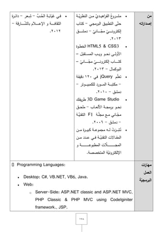 ٔٚٛ
‫من‬
‫اته‬‫ر‬‫إصدا‬
‫ػة‬‫ػ‬‫ػ‬‫ػ‬ّ‫ي‬‫ر‬‫النظ‬ ‫ػف‬‫ػ‬‫ػ‬‫ػ‬‫م‬ ّ‫ػدي‬‫ػ‬‫ػ‬‫ػ‬‫ي‬‫اى‬‫ر‬‫الف‬ ُ‫ع‬‫ػرو‬‫ػ‬‫ػ‬‫ػ‬‫ش‬‫م‬
‫ػي‬‫ج‬‫البرم‬ ‫ػؽ‬‫ي‬‫التطب‬ ‫ى‬ّ‫حت‬-‫ػاب‬‫ت‬‫ك‬
ّ‫ػاني‬‫ػ‬‫ػ‬‫ػ‬‫ػ‬‫ػ‬‫ػ‬‫ػ‬‫ػ‬ّ‫مج‬ ّ‫ػي‬‫ػ‬‫ػ‬‫ػ‬‫ػ‬‫ػ‬‫ػ‬‫ػ‬‫ػ‬‫ن‬‫إلكترو‬-‫ػؽ‬‫ػ‬‫ػ‬‫ػ‬‫ػ‬‫ػ‬‫ػ‬‫ػ‬‫ػ‬‫ش‬‫دم‬
ٕٖٓٔ.
HTML5 & CSS3‫ػوة‬‫ط‬‫الخ‬
‫ػتقبؿ‬‫ػ‬‫ػ‬‫ػ‬‫س‬‫الم‬ ‫ػب‬‫ػ‬‫ػ‬‫ػ‬‫ي‬‫و‬ ‫ػو‬‫ػ‬‫ػ‬‫ػ‬‫ح‬‫ن‬ ‫ػى‬‫ػ‬‫ػ‬‫ػ‬‫ل‬‫األو‬–
ّ‫ػاني‬‫ػ‬‫ػ‬‫ػ‬‫ػ‬‫ػ‬‫ػ‬‫ػ‬‫ػ‬‫ػ‬‫ػ‬ّ‫مج‬ ّ‫ػي‬‫ػ‬‫ػ‬‫ػ‬‫ػ‬‫ػ‬‫ػ‬‫ػ‬‫ػ‬‫ػ‬‫ػ‬‫ن‬‫إلكترو‬ ‫ػاب‬‫ػ‬‫ػ‬‫ػ‬‫ػ‬‫ػ‬‫ػ‬‫ػ‬‫ػ‬‫ػ‬‫ػ‬‫ت‬‫ك‬–
‫البوكماؿ‬-ٕٖٓٔ.
‫ػـ‬ّ‫م‬‫تع‬jQuery‫ػي‬‫ف‬ٕٔٓ‫ػة‬‫ق‬‫دقي‬
-‫ػة‬‫ػ‬‫ػ‬‫ػ‬‫ػ‬‫ػ‬‫ب‬‫مكت‬‫ػوتر‬‫ػ‬‫ػ‬‫ػ‬‫ػ‬‫ػ‬‫ي‬‫لمكمب‬ ‫ػورد‬‫ػ‬‫ػ‬‫ػ‬‫ػ‬‫ػ‬‫م‬‫ال‬-
‫دمشؽ‬-ٕٓٔٓ.
3D Game Studio‫ػؾ‬‫ق‬‫ي‬‫ر‬‫ط‬
‫ػاب‬‫ػ‬‫ػ‬‫ػ‬‫ع‬‫األل‬ ‫ػة‬‫ػ‬‫ػ‬‫ػ‬‫ج‬‫برم‬ ‫ػو‬‫ػ‬‫ػ‬‫ػ‬‫ح‬‫ن‬-‫ػؽ‬‫ػ‬‫ػ‬‫ػ‬‫ح‬‫مم‬
‫ػة‬‫ػ‬‫ػ‬ّ‫م‬‫مج‬ ‫ػع‬‫ػ‬‫ػ‬‫م‬ ‫ػاني‬‫ػ‬‫ػ‬ّ‫مج‬F1‫ػة‬‫ػ‬‫ػ‬َّ‫التقني‬
-‫دمشؽ‬-ٕٓٓٙ.
‫ػف‬‫ػ‬‫ػ‬‫ػ‬‫م‬ ‫ة‬‫ر‬‫ػ‬‫ػ‬‫ػ‬‫ػ‬‫ي‬‫كب‬ ‫ػة‬‫ػ‬‫ػ‬‫ػ‬‫ع‬‫مجمو‬ ‫ػو‬‫ػ‬‫ػ‬‫ػ‬‫ل‬ ْ‫ت‬َ‫ػر‬‫ػ‬‫ػ‬‫ػ‬ِ‫ش‬ُ‫ن‬
‫ػف‬‫ػ‬‫ػ‬‫ػ‬‫م‬ ‫ػدد‬‫ػ‬‫ػ‬‫ػ‬‫ع‬ ‫ػي‬‫ػ‬‫ػ‬‫ػ‬‫ف‬ ‫ػة‬‫ػ‬‫ػ‬‫ػ‬ّ‫التقني‬ ‫ػاّلت‬‫ػ‬‫ػ‬‫ػ‬‫ق‬‫الم‬
‫و‬ ‫ػة‬‫ػ‬‫ػ‬‫ػ‬‫ػ‬‫ػ‬‫ػ‬‫ػ‬‫ػ‬‫ػ‬‫ػ‬‫ػ‬‫ػ‬‫ػ‬‫ػ‬‫ػ‬‫ػ‬‫ػ‬‫ػ‬‫ػ‬‫ػ‬‫ػ‬‫ػ‬‫ػ‬‫ع‬‫المطبو‬ ‫ت‬ ّ‫ػال‬‫ػ‬‫ػ‬‫ػ‬‫ػ‬‫ػ‬‫ػ‬‫ػ‬‫ػ‬‫ػ‬‫ػ‬‫ػ‬‫ػ‬‫ػ‬‫ػ‬‫ػ‬‫ػ‬‫ػ‬‫ػ‬‫ػ‬‫ػ‬‫ػ‬‫ػ‬‫ػ‬‫ج‬‫الم‬
‫المتخصصة‬ ‫ة‬ّ‫اإللكتروني‬.
ِّ‫ػب‬‫ػ‬‫ػ‬ُ‫الح‬ ِ‫ػة‬‫ػ‬‫ػ‬َ‫اب‬َ‫ي‬َ‫غ‬ ‫ػي‬‫ػ‬‫ػ‬‫ف‬-‫ػعر‬‫ػ‬‫ػ‬ِ‫ش‬-‫ػر‬‫ػ‬‫ػ‬‫ئ‬‫دا‬‫ة‬
‫قة‬‫ر‬‫ػا‬‫ػ‬‫ػ‬‫ػ‬‫ػ‬‫ػ‬‫ػ‬‫ػ‬‫ػ‬‫ػ‬ّ‫ش‬‫بال‬ ‫ػالـ‬‫ػ‬‫ػ‬‫ػ‬‫ػ‬‫ػ‬‫ػ‬‫ػ‬‫ػ‬‫ػ‬‫ع‬‫اإل‬ ‫و‬ ‫ػة‬‫ػ‬‫ػ‬‫ػ‬‫ػ‬‫ػ‬‫ػ‬‫ػ‬‫ػ‬‫ػ‬‫ف‬‫الثقا‬-
ٕٕٓٔ.
‫ات‬‫ر‬‫مها‬
‫العمل‬
‫ة‬ّ‫البرمجي‬
 Desktop: C#, VB.NET, VB6, Java.
 Web:
o Server-Side: ASP.NET classic and ASP.NET MVC,
PHP Classic & PHP MVC using CodeIginiter
framework., JSP.
 