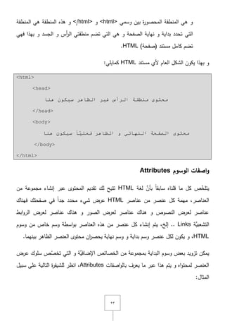 ٕٖ
‫وسمي‬ ‫بيف‬ ‫ة‬‫ر‬‫المحصو‬ ‫المنطقة‬ ‫ىي‬ ‫و‬<html>‫و‬</html>‫المنطقة‬ ‫ىي‬ ‫المنطقة‬ ‫ىذه‬ ‫و‬
‫التي‬‫فيي‬ ‫بيذا‬ ‫و‬ ‫الجسد‬ ‫و‬ ‫أس‬‫ر‬‫ال‬ ‫منطقتي‬ ‫تضـ‬ ‫التي‬ ‫ىي‬ ‫و‬ ‫الصفحة‬ ‫نياية‬ ‫و‬ ‫بداية‬ ‫تحدد‬
)‫(صفحة‬ ‫مستند‬ ‫كامؿ‬ ‫تضـ‬HTML.
‫مستند‬ ‫ألي‬ ‫العاـ‬ ‫الشكؿ‬ ‫يكوف‬ ‫بيذا‬ ‫و‬HTML:‫كمايمي‬
<html>
<head>
‫ٕ٘ب‬ ْٛ‫س١ى‬ ‫اٌظب٘ش‬ ‫غ١ش‬ ‫اٌشأط‬ ‫ِٕـمخ‬ ٜٛ‫ِحز‬
</head>
<body>
ٟ‫إٌٙبئ‬ ‫اٌظفحخ‬ ٜٛ‫ِحز‬‫اٌظ‬ ٚ‫ب٘ش‬‫ٕ٘ب‬ ْٛ‫س١ى‬ ً‫ب‬َّ١ٍ‫فؼ‬
</body>
</html>
‫الوسوم‬ ‫اصفات‬‫و‬Attributes
‫لغة‬ َّ‫بأف‬ ً‫ا‬‫سابق‬ ‫قمناه‬ ‫ما‬ ‫كؿ‬ ‫ص‬ّ‫يتمخ‬HTML‫مف‬ ‫مجموعة‬ ‫إنشاء‬ ‫عبر‬ ‫المحتوى‬ ‫تقديـ‬ ‫لؾ‬ ‫تتيح‬
‫عناصر‬ ‫مف‬ ‫عنصر‬ ‫كؿ‬ ‫ميمة‬ ,‫العناصر‬HTML‫فيناؾ‬ ‫صفحتؾ‬ ‫في‬ ً‫ا‬‫جد‬ ‫محدد‬ ‫شيء‬ ‫عرض‬
‫ابط‬‫و‬‫الر‬ ‫لعرض‬ ‫عناصر‬ ‫ىناؾ‬ ‫و‬ ‫الصور‬ ‫لعرض‬ ‫عناصر‬ ‫ىناؾ‬ ‫و‬ ‫النصوص‬ ‫لعرض‬ ‫عناصر‬
‫َّة‬‫التشعبي‬Links‫وسوـ‬ ‫مف‬ ‫خاص‬ ‫وسـ‬ ‫اسطة‬‫و‬‫ب‬ ‫العناصر‬ ‫ىذه‬ ‫مف‬ ‫عنصر‬ ‫كؿ‬ ‫إنشاء‬ ‫يتـ‬ ,‫إلخ‬ ..
HTML‫بي‬ ‫الظاىر‬ ‫العنصر‬ ‫محتوى‬ ‫اف‬‫ر‬‫يحص‬ ‫نياية‬ ‫وسـ‬ ‫و‬ ‫بداية‬ ‫وسـ‬ ‫عنصر‬ ‫لكؿ‬ ‫يكوف‬ ‫و‬ ,.‫نيما‬
‫عرض‬ ‫سموؾ‬ ‫ص‬ّ‫تخص‬ ‫التي‬ ‫و‬ ‫َّة‬‫اإلضافي‬ ‫الخصائص‬ ‫مف‬ ‫بمجموعة‬ ‫البداية‬ ‫وسوـ‬ ‫بعض‬ ‫تزويد‬ ‫يمكف‬
‫اصفات‬‫و‬‫بال‬ ‫يعرؼ‬ ‫ما‬ ‫عبر‬ ‫ىذا‬ ‫يتـ‬ ‫و‬ ‫اه‬‫و‬‫لمحت‬ ‫العنصر‬Attributes‫سبيؿ‬ ‫عمى‬ ‫التالية‬ ‫ة‬‫ر‬‫لمشيف‬ ‫انظر‬ ,
:‫المثاؿ‬
 