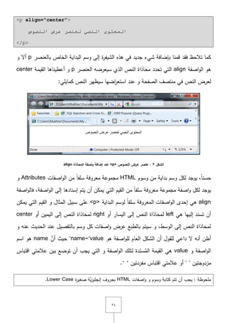 ٕٗ
<p align="center">
‫إٌظٛص‬ ‫ػشع‬ ‫ٌؼٕظش‬ ٟ‫إٌظ‬ ٜٛ‫اٌّحز‬
</p>
‫فقد‬ ‫تالحظ‬ ‫كما‬‫بالعنصر‬ ‫الخاص‬ ‫البداية‬ ‫وسـ‬ ‫إلى‬ ‫ة‬‫ر‬‫الشيف‬ ‫ىذه‬ ‫في‬ ‫جديد‬ ‫شيء‬ ‫بإضافة‬ ‫قمنا‬p‫و‬ ‫أّل‬
‫اصفة‬‫و‬‫ال‬ ‫ىو‬align‫العنصر‬ ‫سيعرضو‬ ‫الذي‬ ‫النص‬ ‫محاذاة‬ ‫تحدد‬ ‫التي‬p‫القيمة‬ ‫أعطيناىا‬ ‫و‬center
:‫كمايمي‬ ‫النص‬ ‫سيظير‬ ‫اضيا‬‫ر‬‫استع‬ ‫عند‬ ‫و‬ ‫الصفحة‬ ‫منتصؼ‬ ‫في‬ ‫النص‬ ‫لعرض‬
‫الشكل‬3‫النصوص‬ ‫عرض‬ ‫عنصر‬ :<p>‫المحاذاة‬ ‫اصفة‬‫و‬ ‫إضافة‬ ‫عند‬align
‫وسوـ‬ ‫مف‬ ‫بداية‬ ‫وسـ‬ ‫لكؿ‬ ‫يوجد‬ ,ً‫ا‬‫حسن‬HTML‫اصفات‬‫و‬‫ال‬ ‫مف‬ ً‫ا‬‫سمف‬ ‫معروفة‬ ‫مجموعة‬Attributes‫و‬
‫اصفة‬‫و‬‫فال‬ ,‫اصفة‬‫و‬‫ال‬ ‫إلى‬ ‫إسنادىا‬ ‫يتـ‬ ‫أف‬ ‫يمكف‬ ‫التي‬ ‫القيـ‬ ‫مف‬ ً‫ا‬‫سمف‬ ‫معروفة‬ ‫مجموعة‬ ‫اصفة‬‫و‬ ‫لكؿ‬ ‫يوجد‬
align‫البداية‬ ‫لوسـ‬ ً‫ا‬‫سمف‬ ‫المعروفة‬ ‫اصفات‬‫و‬‫ال‬ ‫إحدى‬ ‫ىي‬<p>‫يمكف‬ ‫التي‬ ‫القيـ‬ ‫و‬ ‫المثاؿ‬ ‫سبيؿ‬ ‫عمى‬
‫ىي‬ ‫إلييا‬ ‫تسند‬ ‫أف‬left‫أو‬ ‫اليسار‬ ‫إلى‬ ‫النص‬ ‫لمحاذاة‬right‫أو‬ ‫اليميف‬ ‫إلى‬ ‫النص‬ ‫لمحاذاة‬center
‫و‬ ‫عنو‬ ‫الحديث‬ ‫عند‬ ‫بالتفصيؿ‬ ‫وسـ‬ ‫كؿ‬ ‫اصفات‬‫و‬ ‫عرض‬ ‫بالطبع‬ ‫سيتـ‬ ‫و‬ ,‫الوسط‬ ‫إلى‬ ‫النص‬ ‫لمحاذاة‬
‫أ‬‫ىو‬ ‫اصفة‬‫و‬‫لم‬ ‫العاـ‬ ‫الشكؿ‬ ‫أف‬ ‫لمقوؿ‬ ‫داعي‬ ‫ّل‬ ‫أنو‬ ‫ظف‬name="value"َّ‫أف‬ ‫حيث‬name‫اسـ‬ ‫ىو‬
‫و‬ ‫اصفة‬‫و‬‫ال‬value‫اقتباس‬ ‫عالمتي‬ ‫بيف‬ ‫توضع‬ ‫أف‬ ‫يجب‬ ‫التي‬ ‫و‬ ‫اصفة‬‫و‬‫ال‬ ‫لتمؾ‬ ‫دة‬َ‫سن‬ُ‫الم‬ ‫القيمة‬ ‫ىي‬
‫مزدوجتيف‬""‫مفردتيف‬ ‫اقتباس‬ ‫عالمتي‬ ‫أو‬‘ ‘.
‫اصفات‬‫و‬ ‫و‬ ‫وسوـ‬ ‫كتابة‬ ‫تتـ‬ ‫أف‬ ‫يجب‬ : ‫ممحوظة‬HTML‫ب‬‫ة‬‫ر‬‫صغي‬ ‫َّة‬‫ي‬‫ز‬‫إنجمي‬ ‫حروؼ‬Lower Case.
 